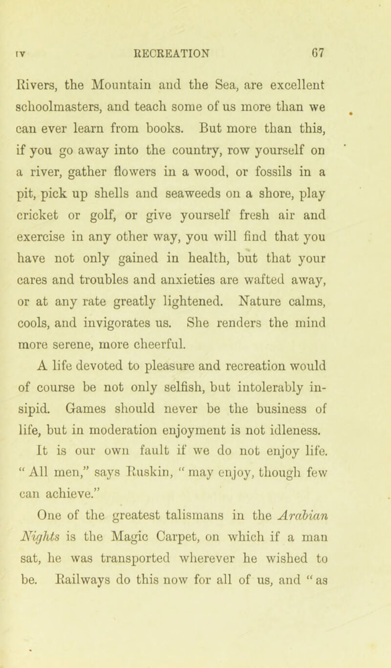 Rivers, the Mountain and the Sea, are excellent schoolmasters, and teach some of us more than we can ever learn from books. But more than this, if you go away into the country, row yourself on a river, gather flowers in a wood, or fossils in a pit, pick up shells and seaweeds on a shore, play cricket or golf, or give yourself fresh air and exercise in any other way, you will find that you have not only gained in health, but that your cares and troubles and anxieties are wafted away, or at any rate greatly lightened. Nature calms, cools, and invigorates us. She renders the mind more serene, more cheerful. A life devoted to pleasure and recreation would of course be not only selfish, but intolerably in- sipid. Games should never be the business of life, but in moderation enjoyment is not idleness. It is our own fault if we do not enjoy life. “ All men,” says Buskin, “ may enjoy, though few can achieve.” One of the greatest talismans in the Arabian Nights is the Magic Carpet, on which if a man sat, he was transported wherever he wished to be. Railways do this now for all of us, and “ as