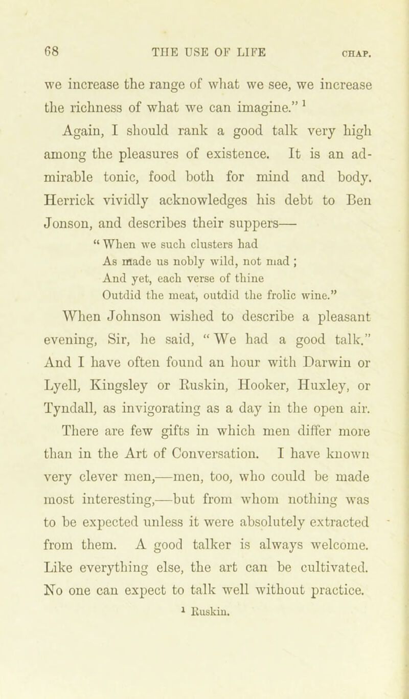 we increase the range of what we see, we increase tlie richness of what we can imagine.” ^ Again, I should rank a good talk very high among the pleasures of existence. It is an ad- mirable tonic, food both for mind and body. Herrick vividly acknowledges his debt to Ben Jonson, and describes their suppers— “ When we such clusters had As made us nobly wild, not mad ; And yet, each verse of thine Outdid the meat, outdid the frolic wine.” When Johnson wished to describe a pleasant evening. Sir, he said, “We had a good talk.” And I have often found an hour with Darwin or Lyell, Kingsley or Euskin, Hooker, Huxley, or Tyndall, as invigorating as a day in the open air. There are few gifts in which men differ more than in the Art of Conversation. I have known very clever men,—men, too, who could be made most interesting,—but from whom nothing was to be expected unless it were absolutely extracted from them. A good talker is always welcome. Like everything else, the art can be cultivated. Ko one can expect to talk well without practice. ^ iluskiu.