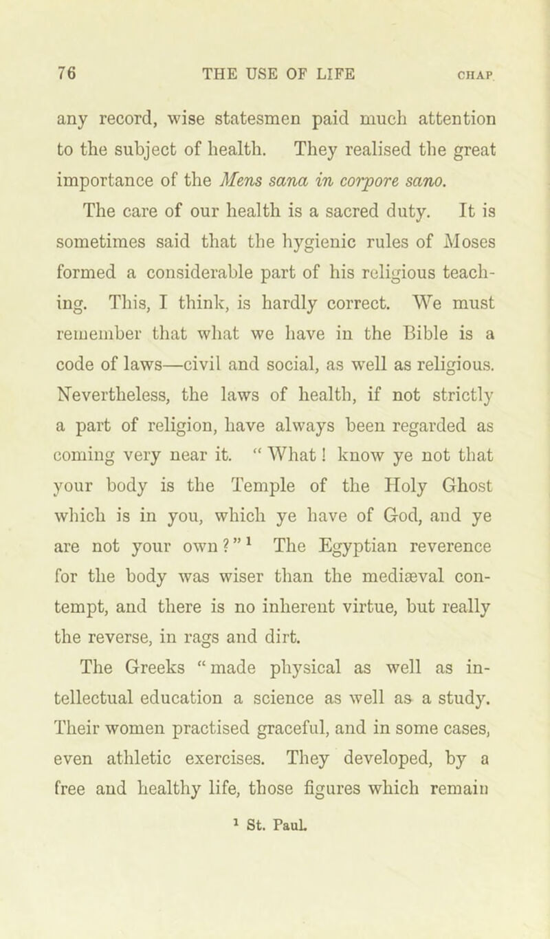 any record, wise statesmen paid much attention to the subject of health. They realised the great importance of the Mens sana in corpore sano. The care of our health is a sacred duty. It is sometimes said that the hygienic rules of Moses formed a considerable part of his religious teach- ing. This, I think, is hardly correct. We must remember that what we have in the Bible is a code of laws—civil and social, as well as religious. Nevertheless, the laws of health, if not strictly a part of religion, have always been regarded as coming very near it. “ What! know ye not that your body is the Temple of the Holy Ghost which is in you, which ye have of God, and ye are not your own ? ” ^ The Egyptian reverence for the body was wiser than the mediaeval con- tempt, and there is no inherent virtue, but really the reverse, in rags and dirt. The Greeks “ made physical as well as in- tellectual education a science as well as a study. Their women practised graceful, and in some cases, even athletic exercises. They developed, by a free and healthy life, those figures which remain ^ St. Paul