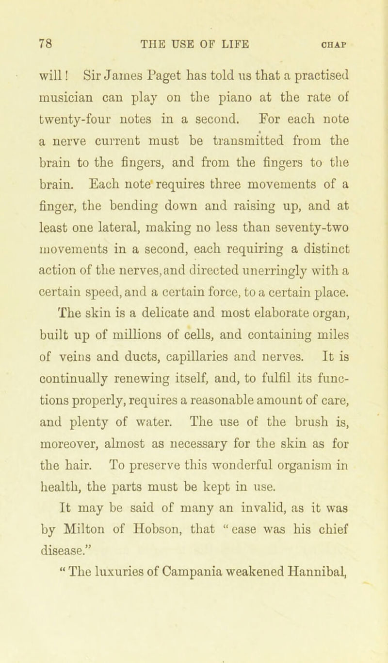 will! Sir James Paget has told us that a practised musician can play on the piano at the rate of twenty-four notes in a second. For each note a nerve current must be transmitted from the brain to the fingers, and from the fingers to the brain. Each note’requires three movements of a finger, the bending down and raising up, and at least one lateral, making no less than seventy-two movements in a second, each requiring a distinct action of the nerves,and directed unerringly with a certain speed, and a certain force, to a certain place. The skin is a delicate and most elaborate organ, built up of millions of cells, and containing miles of veins and ducts, capillaries and nerves. It is continually renewing itself, and, to fulfil its func- tions properly, requires a reasonable amount of care, and plenty of water. The use of the brush is, moreover, almost as necessary for the skin as for the hair. To preserve this wonderful organism in health, the parts must be kept in use. It may be said of many an invalid, as it was by Milton of Hobson, that “ ease was his chief disease.” “ The luxuries of Campania weakened Hannibal