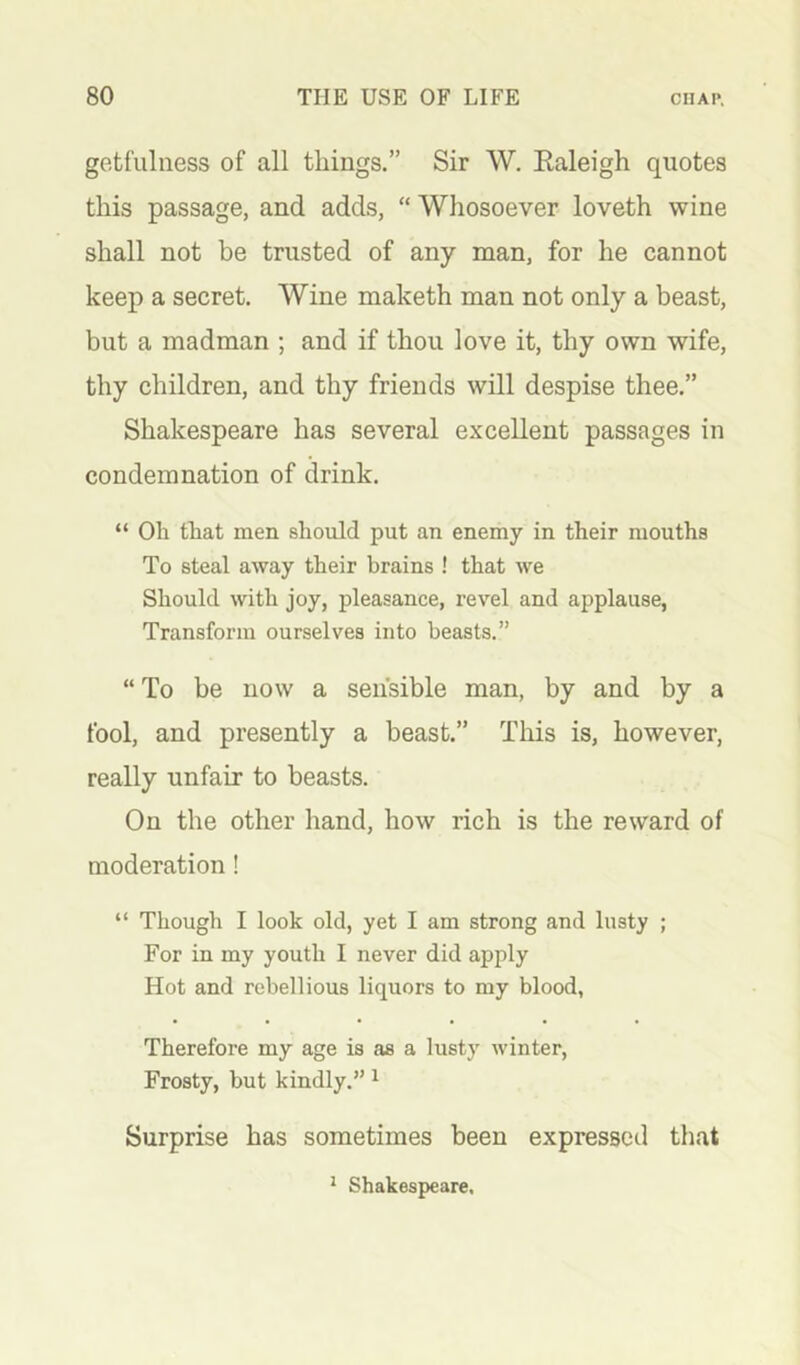 gotfulness of all things.” Sir W. Ealeigh quotes this passage, and adds, “ Whosoever loveth wine shall not be trusted of any man, for he cannot keep a secret. Wine maketh man not only a beast, but a madman ; and if thou love it, thy own wife, thy children, and thy friends will despise thee.” Shakespeare has several excellent passages in condemnation of drink. “ Oh that men should put an enemy in their mouths To steal away their brains ! that we Should with joy, pleasance, revel and applause, Transform ourselves into beasts.” “ To be now a sensible man, by and by a fool, and presently a beast.” Tliis is, however, really unfair to beasts. On the other hand, how rich is the reward of moderation ! “ Though I look old, yet I am strong and Insty ; For in my youth I never did apply Hot and rebellious liquors to my blood, Therefore my age is as a lusty winter. Frosty, but kindly.” ^ Surprise has sometimes been expressed that * Shakespeare.