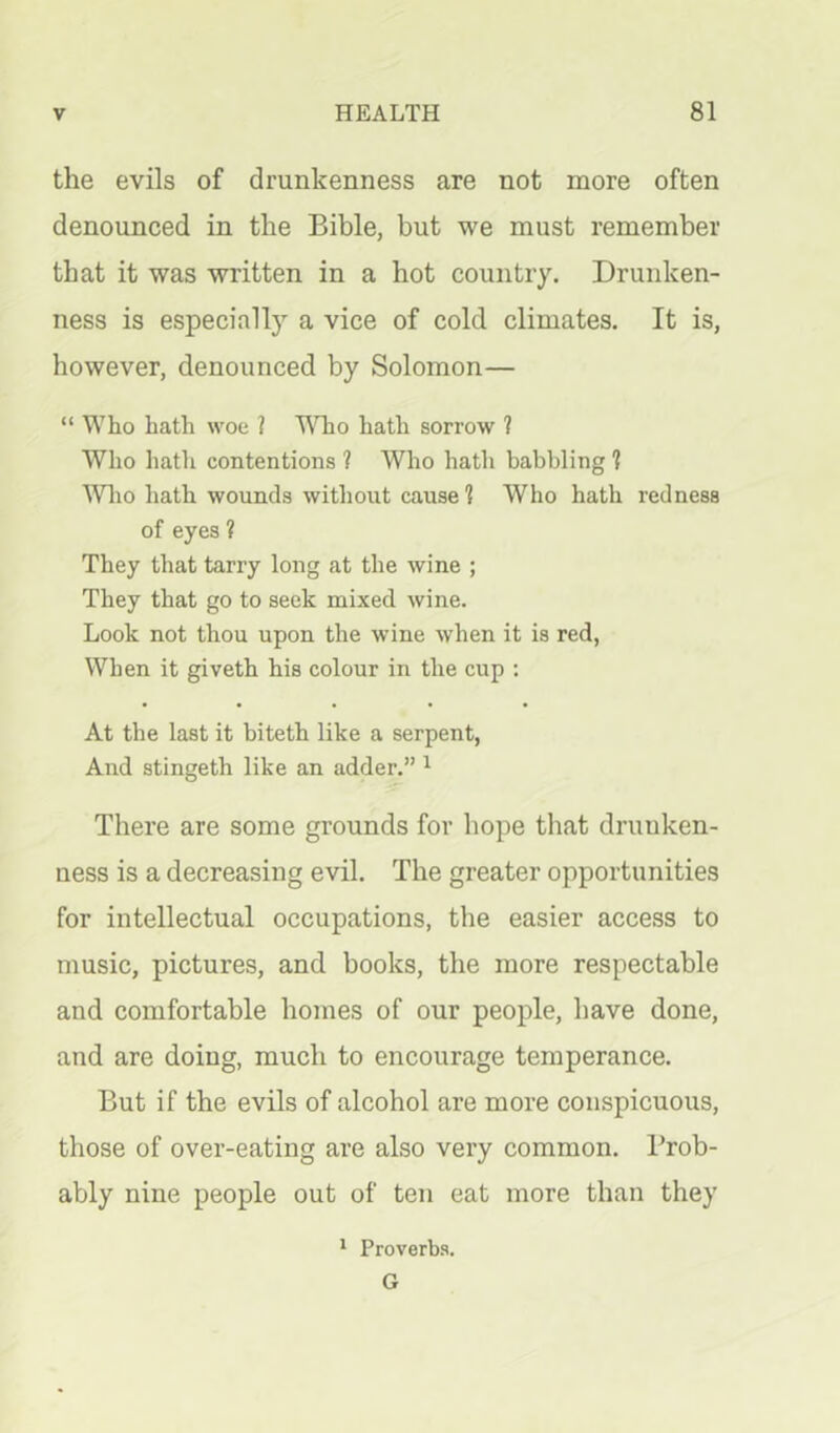 the evils of drunkenness are not more often denounced in the Bible, but we must remember that it was written in a hot country. Drunken- ness is especially a vice of cold climates. It is, however, denounced by Solomon— “Who hath woe ? '^Tio hath sorrow ? Who hath contentions ? Who hath babbling 1 IVlio hath wounds without cause 1 Who hath redness of eyes ? They that tarry long at the wine ; They that go to seek mixed wine. Look not thou upon the wine when it is red, When it giveth his colour in the cup ; At the last it biteth like a serpent, And stingeth like an adder.” ^ There are some grounds for hope that drunken- ness is a decreasing evil. The greater opportunities for intellectual occupations, the easier access to music, pictures, and books, the more respectable and comfortable homes of our people, have done, and are doing, much to encourage temperance. But if the evils of alcohol are more conspicuous, those of over-eating are also very common. Prob- ably nine people out of ten eat more than they * Proverbs. G