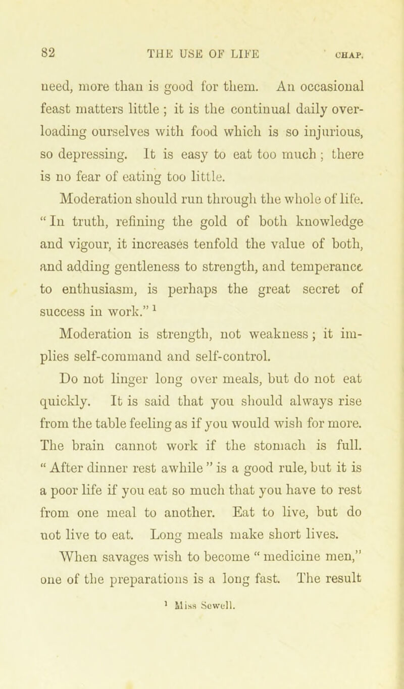 ueed, more thau is good for them. An occasional feast matters little ; it is the continual daily over- loading ourselves with food which is so injurious, so depressing. It is easy to eat too much ; there is no fear of eating too little. Moderation should run through the whole of life. “ In truth, refining the gold of both knowledge and vigour, it increases tenfold the value of both, and adding gentleness to strength, and temperance to enthusiasm, is perhaps the great secret of success in work.” ^ Moderation is strength, not weakness; it im- plies self-command and self-control. Do not linger long over meals, but do not eat quicldy. It is said that you should always rise from the table feeling as if you would wish for more. The brain cannot work if the stomach is full. “ After dinner rest awhile ” is a good rule, but it is a poor life if you eat so much that you have to rest from one meal to another. Eat to live, but do not live to eat. Long meals make short lives. When savages wish to become “ medicine men,” one of the preparations is a long fast. The result ’ Miss Sewell.