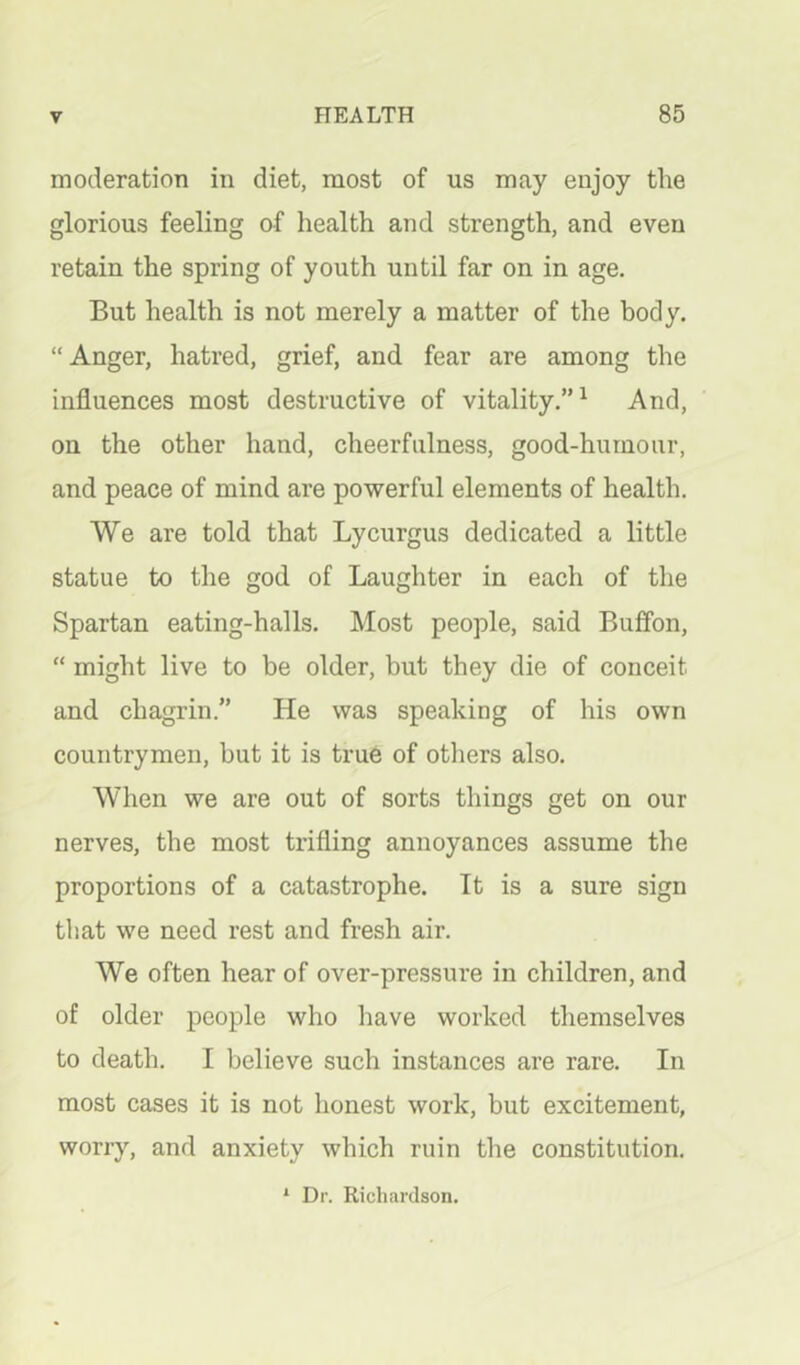 moderation in diet, most of us may enjoy the glorious feeling of health and strength, and even retain the spring of youth until far on in age. But health is not merely a matter of the body. “ Anger, hatred, grief, and fear are among the influences most destructive of vitality.”^ And, on the other hand, cheerfulness, good-hurnour, and peace of mind are powerful elements of health. We are told that Lycurgus dedicated a little statue to the god of Laughter in each of the Spartan eating-halls. Most people, said Buffon, “ might live to be older, but they die of conceit and chagrin.” He was speaking of his own countrymen, but it is true of others also. When we are out of sorts things get on our nerves, the most trifling annoyances assume the proportions of a catastrophe. It is a sure sign that we need rest and fresh air. We often hear of over-pressure in children, and of older people who have worked tliemselves to death. I believe such instances are rare. In most cases it is not honest work, but excitement, worry, and anxiety which ruin the constitution. * Dr. Richardson.