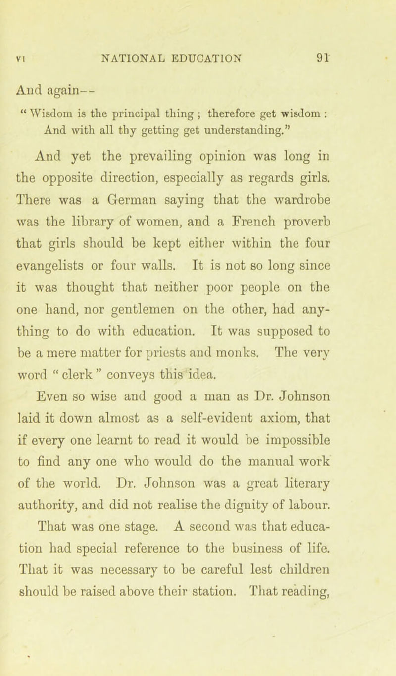 And again— “ Wisdom is the principal thing ; therefore get wisdom ; And with all thy getting get understanding.” And yet the prevailing opinion was long in the opposite direction, especially as regards girls. 1’here was a German saying that the wardrobe was the library of women, and a French proverb that girls should be kept either within the four evangelists or four walls. It is not so long since it was thought that neither poor people on the one hand, nor gentlemen on the other, had any- thing to do with education. It was supposed to be a mere matter for priests and monks. The very word “clerk” conveys this idea. Even so wise and good a man as Dr. Johnson laid it down almost as a self-evident axiom, that if every one learnt to read it would be impossible to find any one who would do the manual work of the world. Dr. Johnson was a great literary authority, and did not realise the dignity of labour. That was one stage. A second was that educa- tion had special reference to the business of life. That it was necessary to be careful lest children should be raised above their station. That reading,