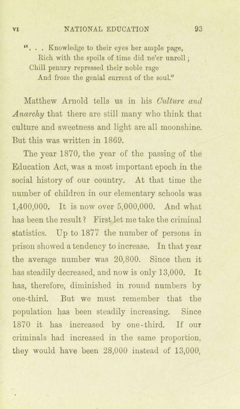 . Knowledge to their eyes her ample page, Rich with the spoils of time did ne’er unroll j Chill penury repressed their noble rage And froze the genial current of the souL” Matthew Arnold tells us in liis Cultv/re and Anarchy that there are still many who think that culture and sweetness and light are all moonshine. But this was written in 1869. The year 1870, the year of the passing of the Education Act, was a most important epoch in the social history of our country. At that time the number of children in our elementary schools was 1,400,000. It is now over 5,000,000. And what has been the result ? First let me take the criminal statistics. Up to 1877 the number of persons in prison showed a tendency to increase. In that year the average number was 20,800. Since then it has steadily decreased, and now is only 13,000. It has, therefore, diminished in round numbers by one-third. But we must remember that the population has been steadily increasing. Since 1870 it has increased by one-third. If our criminals had increased in the same proportion, they would have been 28,000 instead of 13,000,