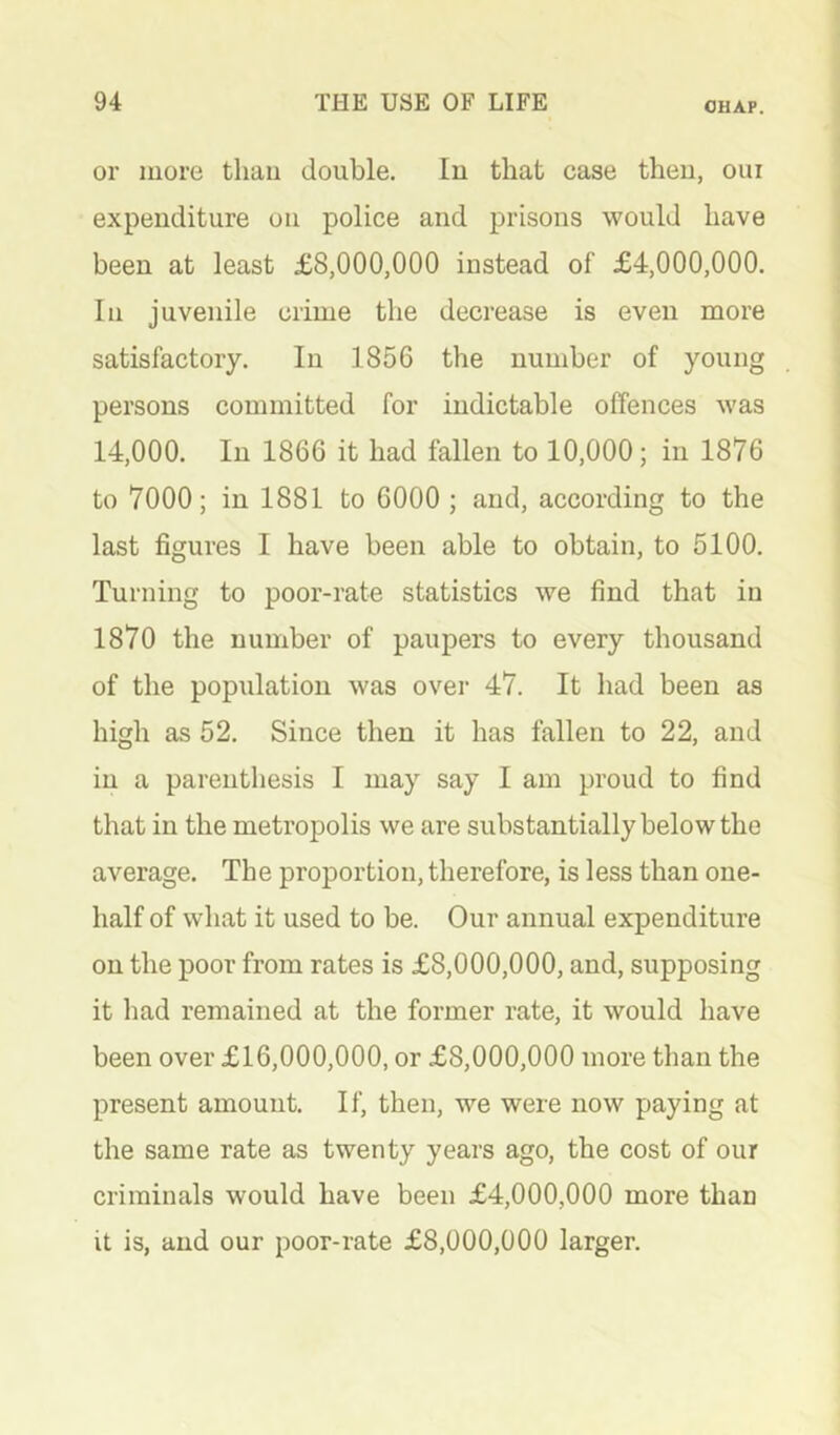 or more thau double. In that case then, oui expenditure on police and prisons would have been at least £8,000,000 instead of £4,000,000. Ill juvenile crime the decrease is even more satisfactory. In 1856 the number of young persons committed for indictable offences was 14,000. In 1866 it had fallen to 10,000; in 1876 to 7000; in 1881 to 6000 ; and, according to the last figures I have been able to obtain, to 5100. Turning to poor-rate statistics we find that in 1870 the number of paupers to every thousand of the population was over 47. It had been as high as 52. Since then it has fallen to 22, and in a parenthesis I may say I am proud to find that in the metropolis we are substantially below the average. The proportion, therefore, is less than one- half of what it used to be. Our annual expenditure on the poor from rates is £8,000,000, and, supposing it had remained at the former rate, it would have been over £16,000,000, or £8,000,000 more than the present amount. If, then, we were now paying at the same rate as twenty years ago, the cost of our criminals would have been £4,000,000 more than it is, and our poor-rate £8,000,000 larger.