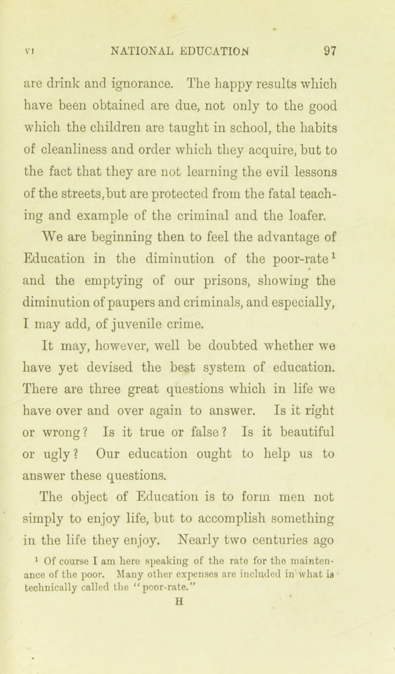 are drink and ignorance. The happy results which have been obtained are due, not only to the good which the children are taught in school, the habits of cleanliness and order which they acquire, but to the fact that they are not learning the evil lessons of the streets, but are protected from the fatal teach- ing and example of the criminal and the loafer. We are beginning then to feel the advantage of Education in the diminution of the poor-rate^ I and the emptying of our prisons, showing the diminution of paupers and criminals, and especially, I may add, of juvenile crime. It may, however, well be doubted whether we have yet devised the best system of education. There are three great questions which in life we have over and over again to answer. Is it right or wrong? Is it true or false? Is it beautiful or ugly? Our education ought to help us to answer these questions. The object of Education is to form men not simply to enjoy life, but to accomplish something in the life they enjoy. Nearly two centuries ago 1 Of course I am here speaking of the rate for the mainten- ance of the poor. JIany other expenses are included in what ia technically called the “poor-rate.” H