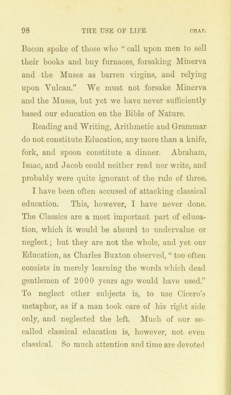 Bacon spoke of those wlio “ call upon men to sell their books and bny furnaces, forsaking Minerva and the Muses as barren virgins, and relying upon Vulcan.” We must not forsake Minerva and the Muses, but yet we have never sufficiently based our education on the Bible of Nature. Beading and Writing, Arithmetic and Grammar do not constitute Education, any more than a knife, fork, and spoon constitute a dinner. Abraham, Isaac, and Jacob could neither read nor write, and probably were quite ignorant of the rule of three. I have been often accused of attacking classical education. This, however, I have never done. The Classics are a most important part of educa- tion, which it would be absurd to undervalue or neglect; but they are not the whole, and yet our Education, as Charles Buxton observed, “ too often consists in merely learning the words which dead gentlemen of 2000 years ago would have used.” To neglect other subjects is, to use Cicero’s metaphor, as if a man took care of his right side only, and neglected the left. Much of our so- called classical education is, however, not even classical. So much attention and time are devoted