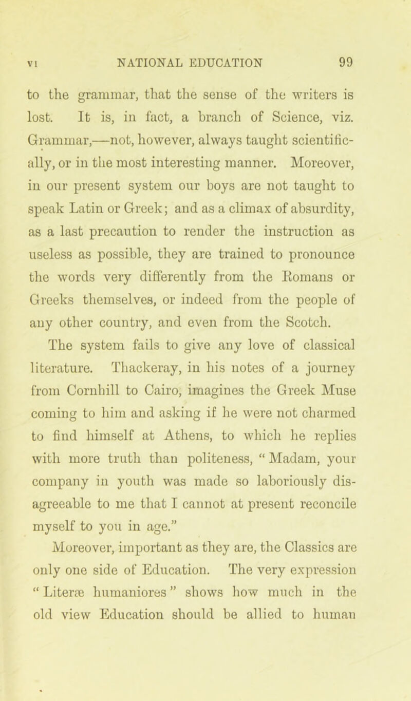 to the grammar, that the sense of the writers is lost. It is, in fact, a branch of Science, viz. Grammar,—not, however, always taught scientific- ally, or in the most interesting manner. Moreover, in our present system our boys are not taught to speak Latin or Greek; and as a climax of absurdity, as a last precaution to render the instruction as useless as possible, they are trained to pronounce the words very differently from the Romans or Greeks themselves, or indeed from the people of any other country, and even from the Scotch. The system fails to give any love of classical literature. Thackeray, in his notes of a journey from Cornhill to Cairo, imagines the Greek Muse coming to him and asking if he were not charmed to find himself at Athens, to which he replies with more truth than politeness, “ Madam, your company in youth was made so laboriously dis- agreeable to me that I cannot at present reconcile myself to you in age.” Moreover, important as they are, the Classics are only one side of Education. The very expression “ Literae humaniores ” shows how much in the old view Education should be allied to human