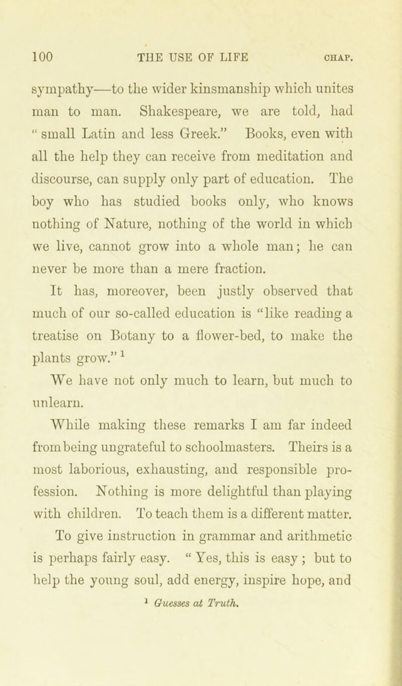 sympathy—to the wider kinsmanship which unites man to man. Shakespeare, we are told, had “ small Latin and less Greek.” Books, even with all the help they can receive from meditation and discourse, can supply only part of education. The boy who has studied books only, who knows nothing of Nature, nothing of the world in which we live, cannot grow into a whole man; he can never be more than a mere fraction. It has, moreover, been justly observed that much of our so-called education is “like reading a treatise on Botany to a flower-bed, to make the plants grow.” ^ We have not only much to learn, but much to unlearn. While making these remarks I am far indeed from being ungrateful to schoolmasters. Theirs is a most laborious, exhausting, and responsible pro- fession. Nothing is more delightful than playing with children. To teach them is a different matter. To give instruction in grammar and arithmetic is perhaps fairly easy. “ Yes, this is easy ; but to help the young soul, add energy, inspire hope, and ^ Guesses at Truth.