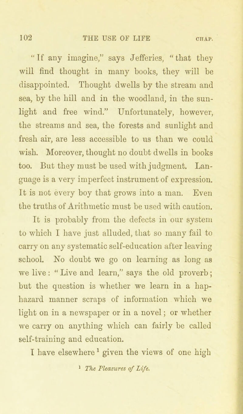 “If any imagine,” says Jefferies, “that they will find thought in many books, they will be disappointed. Thought dwells by the stream and sea, by the hill and in the woodland, in the sun- light and free wind.” Unfortunately, however, the streams and sea, the forests and sunlight and fresh air, are less accessible to us than we could wish. Moreover, thought no doubt dwells in books too. But they must be used with judgment. Lan- guage is a very imperfect instrument of expression. It is not every boy that grows into a man. Even the truths of Arithmetic must be used with caution. It is probably from the defects in our system to which I have just alluded, that so many fail to cany on any systematic self-education after leaving school. No doubt we go on learning as long as we live : “ Live and learn,” says the old proverb; but the question is whether we learn in a hap- hazard manner scraps of information which we light on in a newspaper or in a novel; or whether we carry on anything which can fairly be called self-training and education. I have elsewhere ^ given the views of one high * The Pleasures of Life.