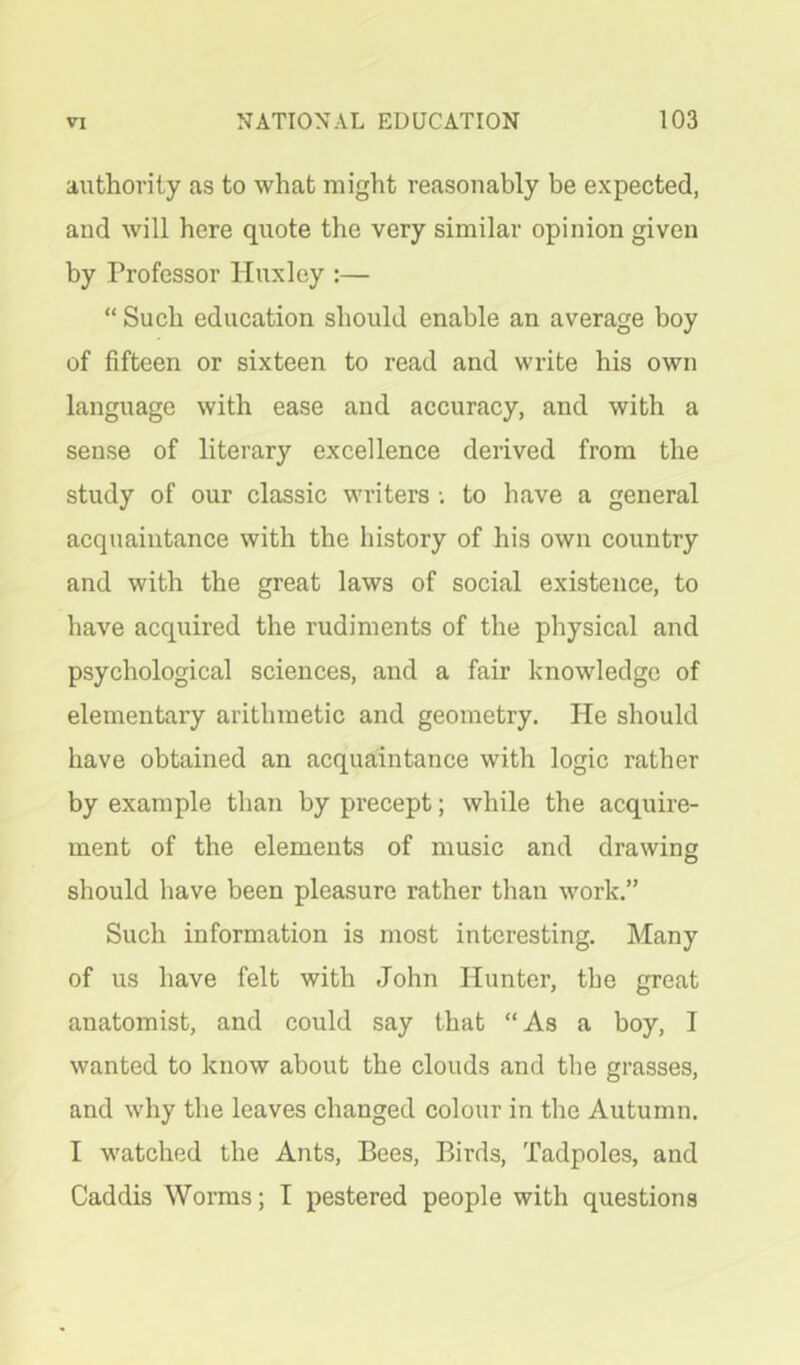 authority as to what might reasonably be expected, and will here quote the very similar opinion given by Professor Huxley :— “ Such education should enable an average boy of fifteen or sixteen to read and write his own language with ease and accuracy, and with a sense of literary excellence derived from the study of our classic writers to have a general acquaintance with the history of his own country and with the great laws of social existence, to have acquired the rudiments of the physical and psychological sciences, and a fair knowledge of elementary arithmetic and geometry. He should have obtained an acquaintance with logic rather by example than by precept; while the acquire- ment of the elements of music and drawing should have been pleasure rather than work.” Such information is most interesting. Many of us have felt with John Hunter, the great anatomist, and could say that “ As a boy, I wanted to know about the clouds and the grasses, and why the leaves changed colour in the Autumn. I watched the Ants, Bees, Birds, Tadpoles, and Caddis Worms; T pestered people with questions