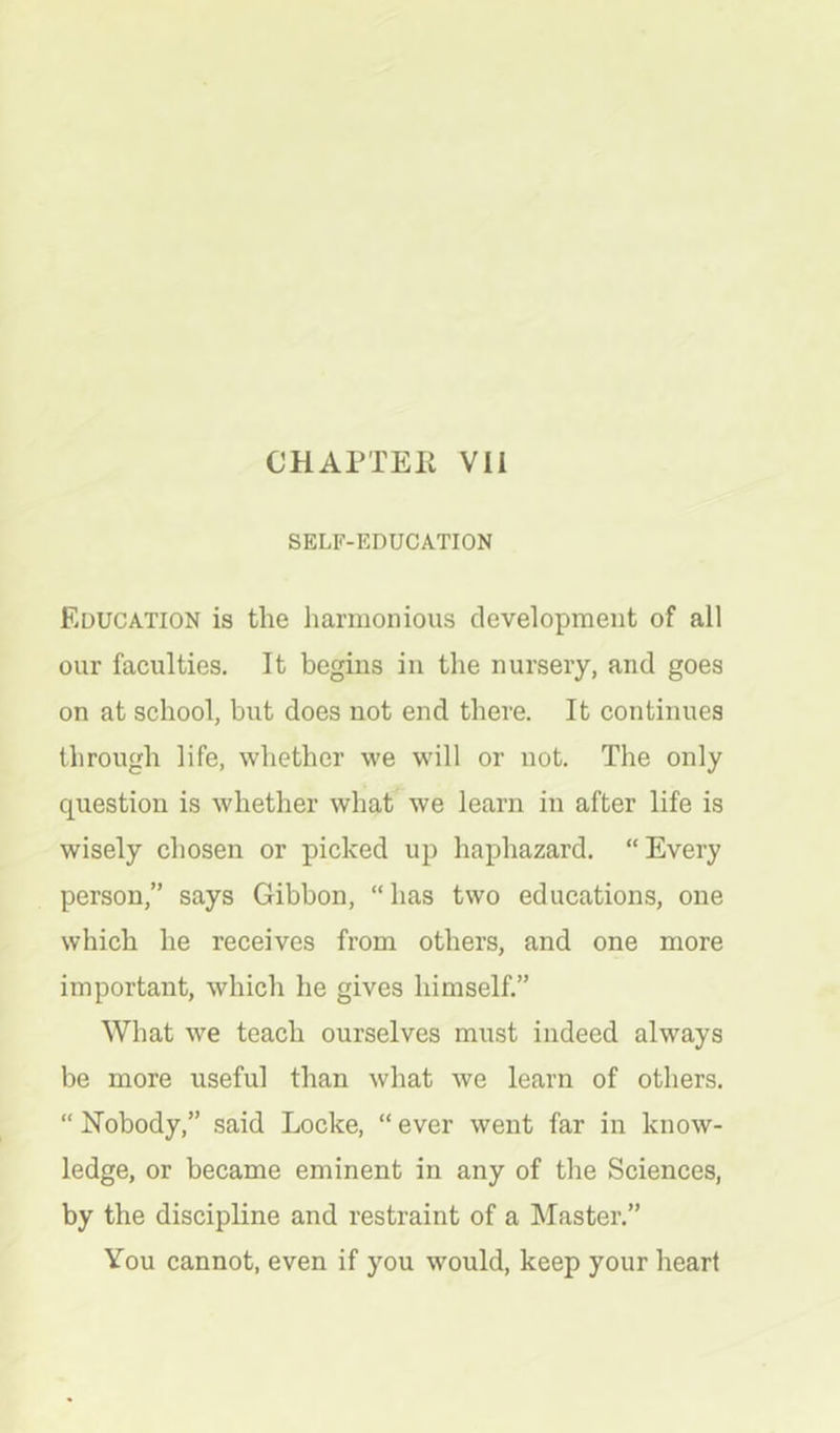 SELF-EDUCATION Education is the harmonious development of all our faculties. It begins in the nursery, and goes on at school, but does not end there. It continues through life, whether we w'ill or not. The only question is whether what we learn in after life is wisely chosen or picked up haphazard. “Every person,” says Gibbon, “has two educations, one which he receives from others, and one more important, which he gives himself.” What we teach ourselves must indeed always be more useful than what we learn of others. “ Nobody,” said Locke, “ ever went far in know- ledge, or became eminent in any of the Sciences, by the discipline and restraint of a Master.” You cannot, even if you would, keep your heart