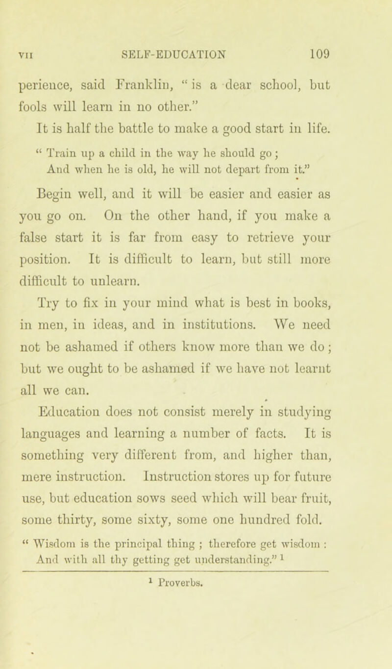 perieiice, said Frankliii, “ is a dear school, but fools will learn in no other.” It is half the battle to make a good start in life. “ Train up a child in the way he should go; And wlien he is old, he will not depart from it.” Begin well, and it will be easier and easier as you go on. On the other hand, if you make a false start it is far from easy to retrieve your position. It is difficult to learn, but still more difficult to unlearn. Try to fix in your mind what is best in books, in men, in ideas, and in institutions. We need not be ashamed if others know more than we do; but we ought to be ashamed if we have not learnt all we can. Education does not consist merely in studying languages and learning a number of facts. It is something very different from, and higher than, mere instruction. Instruction stores up for future use, but education sows seed which will bear fruit, some thirty, some sixty, some one hundred fold. “ Wisdom is the principal thing ; therefore get wisdom : And with all thy getting get understanding.” ^