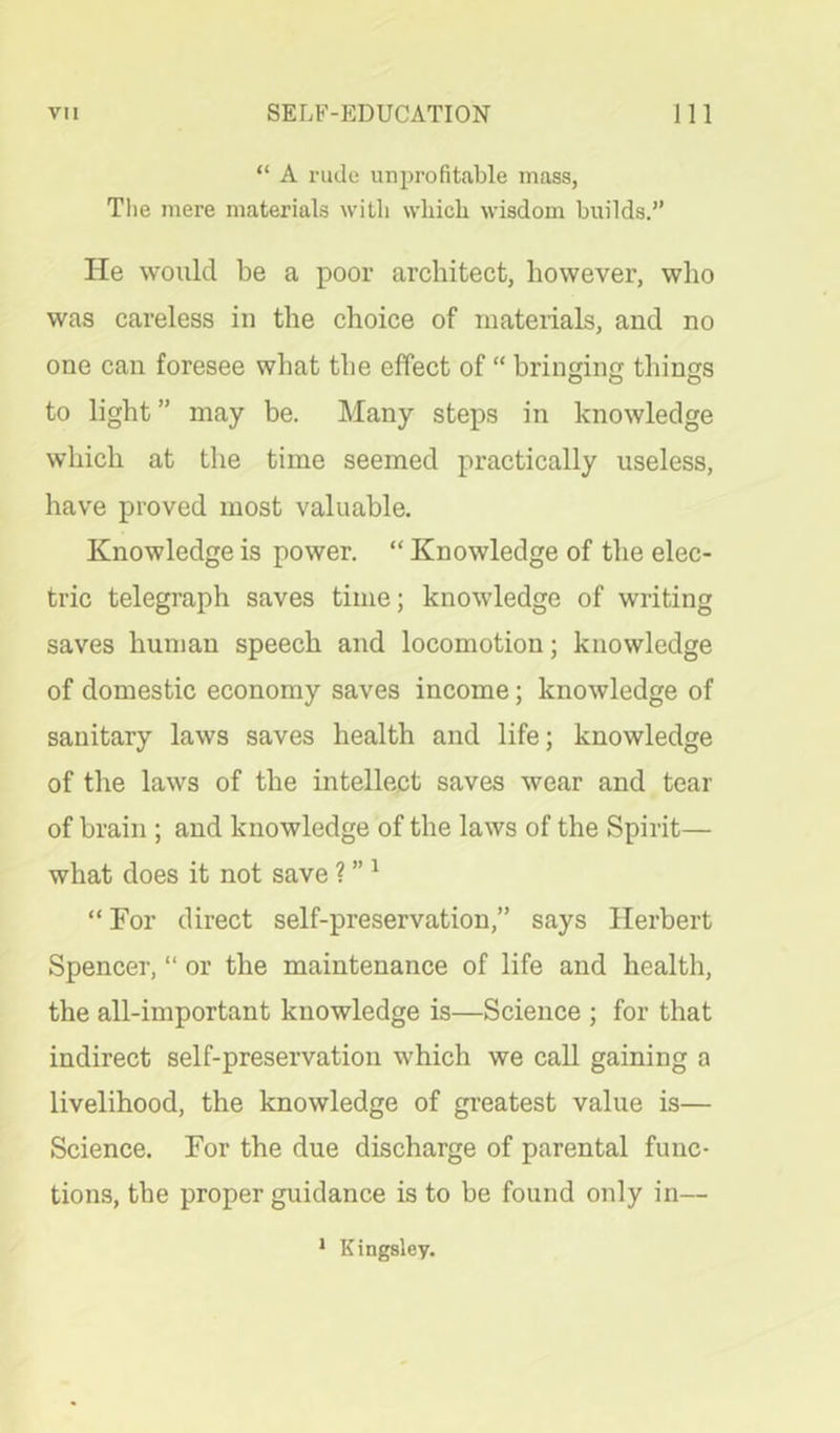 “ A rude unprofitable mass, Tlie mere materials with which wisdom builds.” He would be a poor architect, however, who was careless in the choice of materials, and no one can foresee what the effect of “ brinring things to light ” may be. Many steps in knowledge which at the time seemed practically useless, have proved most valuable. Knowledge is power. “ Knowledge of the elec- tric telegraph saves time; knowledge of writing saves human speech and locomotion; knowledge of domestic economy saves income; knowledge of sanitary laws saves health and life; knowledge of the laws of the intellect saves wear and tear of brain ; and knowledge of the laws of the Spirit— what does it not save ? ” ^ “ For direct self-preservation,” says Herbert Spencer, “ or the maintenance of life and health, the all-important knowledge is—Science ; for that indirect self-preservation which we call gaining a livelihood, the knowledge of greatest value is— Science. For the due discharge of parental func- tions, the proper guidance is to be found only in— * Kingsley.