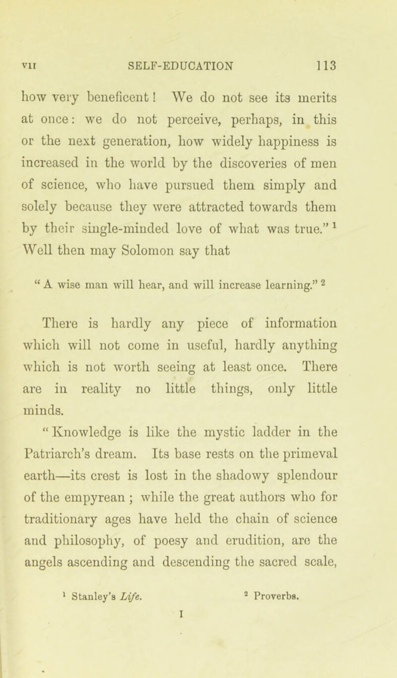 how very beneficent! We do not see its merits at once: we do not perceive, perhaps, in this or the next generation, how widely happiness is increased in the world by the discoveries of men of science, who have pursued them simply and solely because they were attracted towards them by their single-minded love of what was true.” ^ Well then may Solomon say that “ A wise man will hear, and will increase learning.” ^ There is hardly any piece of information which will not come in useful, hardly anything which is not worth seeing at least once. There are in reality no little things, only little minds. “ Knowledge is like the mystic ladder in the Patriarch’s dream. Its base rests on the primeval earth—its crest is lost in the shadowy splendour of the empyrean ; while the great authors who for traditionary ages have held the chain of science and philosophy, of poesy and erudition, are the angels ascending and descending the sacred scale, * Stanley’s Ldfe. ® Proverbs. I