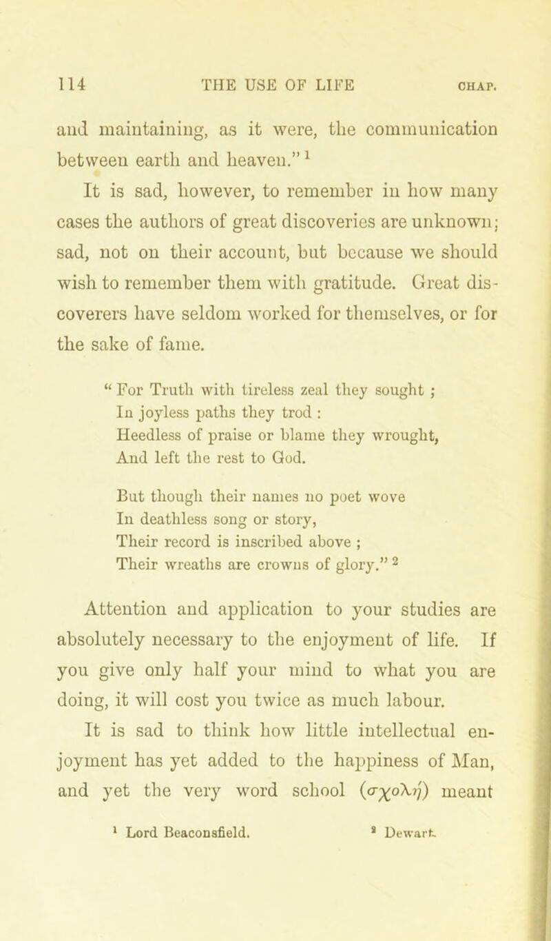 aud inaiutainiiig, as it were, the communication between earth and heaven.” ^ It is sad, however, to remember in how many cases the authors of great discoveries are unknown; sad, not on their account, but because we should wish to remember them with gratitude. Great dis- coverers have seldom worked for themselves, or for the sake of fame. “ For Truth with tireless zeal they sought ; In joyless paths they trod ; Heedless of praise or blame they wrought, And left the I'est to God. But though their names no poet wove In deathless song or story, Their record is inscribed above ; Their wreaths are crowns of glory.” ^ Attention and application to your studies are absolutely necessary to the enjoyment of life. If you give only half your mind to what you are doing, it will cost you twice as much labour. It is sad to think how little intellectual en- joyment has yet added to the happiness of Man, and yet the very word school meant * Lord Bcaconsfield. * Dewarf-