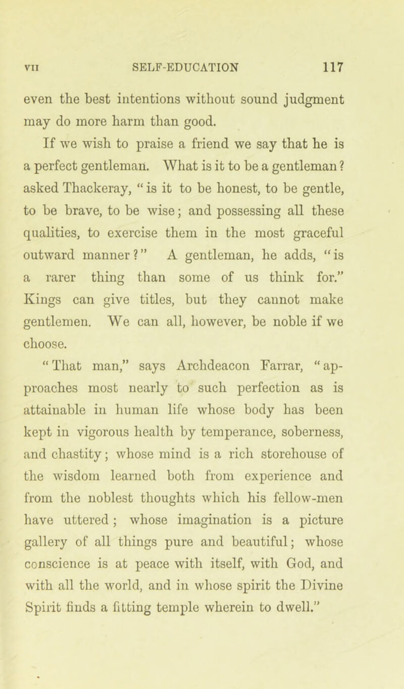 even the best intentions without sound judgment may do more harm than good. If we wish to praise a friend we say that he is a perfect gentleman. What is it to be a gentleman ? asked Thackeray, “ is it to be honest, to be gentle, to be brave, to be wise; and possessing all these qualities, to exercise them in the most graceful outward manner ? ” A gentleman, he adds, “ is a rarer thing than some of us think for.” Kings can give titles, but they cannot make gentlemen. We can all, however, be noble if we choose. “ That man,” says Archdeacon Farrar, “ ap- proaches most nearly to such perfection as is attainable in human life whose body has been kept in vigorous health by temperance, soberness, and chastity; whose mind is a rich storehouse of the wisdom learned both from experience and from the noblest thoughts which his fellow-men have uttered; whose imagination is a picture gallery of all things pure and beautiful; whose conscience is at peace with itself, with God, and with all the world, and in whose spirit the Divine Spirit finds a fitting temple wherein to dwell.”