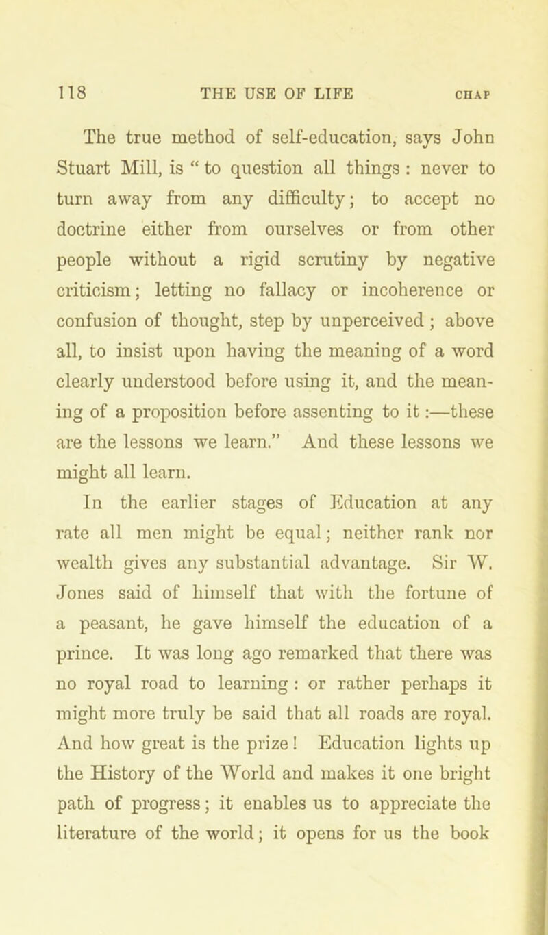 The true method of self-education, says John Stuart Mill, is “ to question all things: never to turn away from any difficulty; to accept no doctrine either from ourselves or from other people without a rigid scrutiny by negative criticism; letting no fallacy or incoherence or confusion of thought, step by unperceived ; above all, to insist upon having the meaning of a word clearly understood before using it, and the mean- ing of a proposition before assenting to it:—these are the lessons we learn.” And these lessons we might all learn. In the earlier stages of Education at any rate all men might be equal; neither rank nor wealth gives any substantial advantage. Sir W. Jones said of himself that with the fortune of a peasant, he gave himself the education of a prince. It was long ago remarked that there was no royal road to learning : or rather perhaps it might more truly be said that all roads are royal. And how great is the prize! Education lights up the History of the World and makes it one bright path of progress; it enables us to appreciate the literature of the world; it opens for us the book