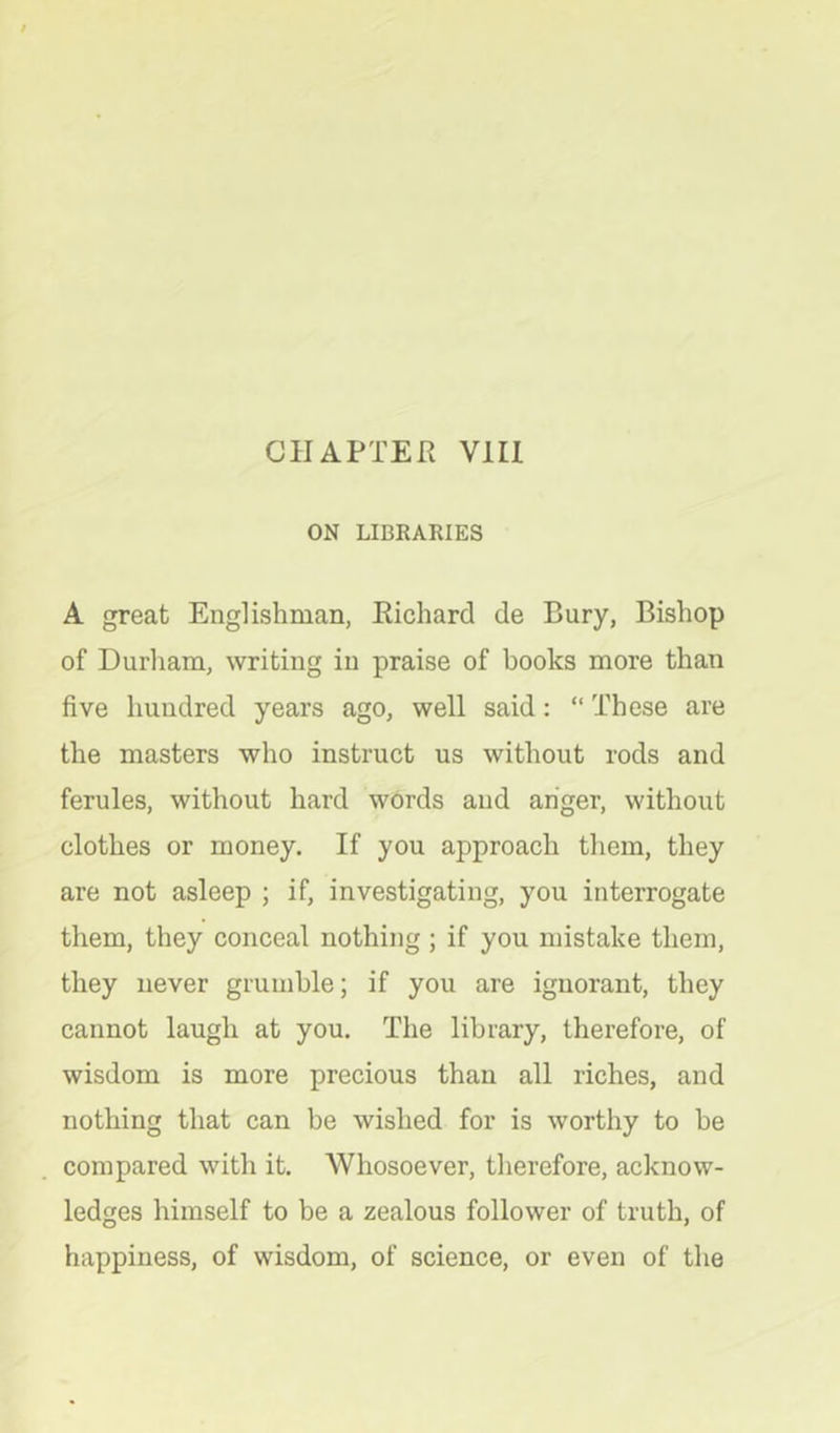 CHAPTER Vlll ON LIBRARIES A great Englishman, Richard de Bury, Bishop of Durham, writing in praise of books more than five hundred years ago, well said; “ These are the masters who instruct us without rods and ferules, without hard words and anger, without clothes or money. If you approach tliem, they are not asleep ; if, investigating, you interrogate them, they conceal nothing ; if you mistake them, they never grumble; if you are ignorant, they cannot laugh at you. The library, therefore, of wisdom is more precious than all riches, and nothing that can be wished for is worthy to be compared with it. Whosoever, therefore, acknow- ledges himself to be a zealous follower of truth, of happiness, of wisdom, of science, or even of the