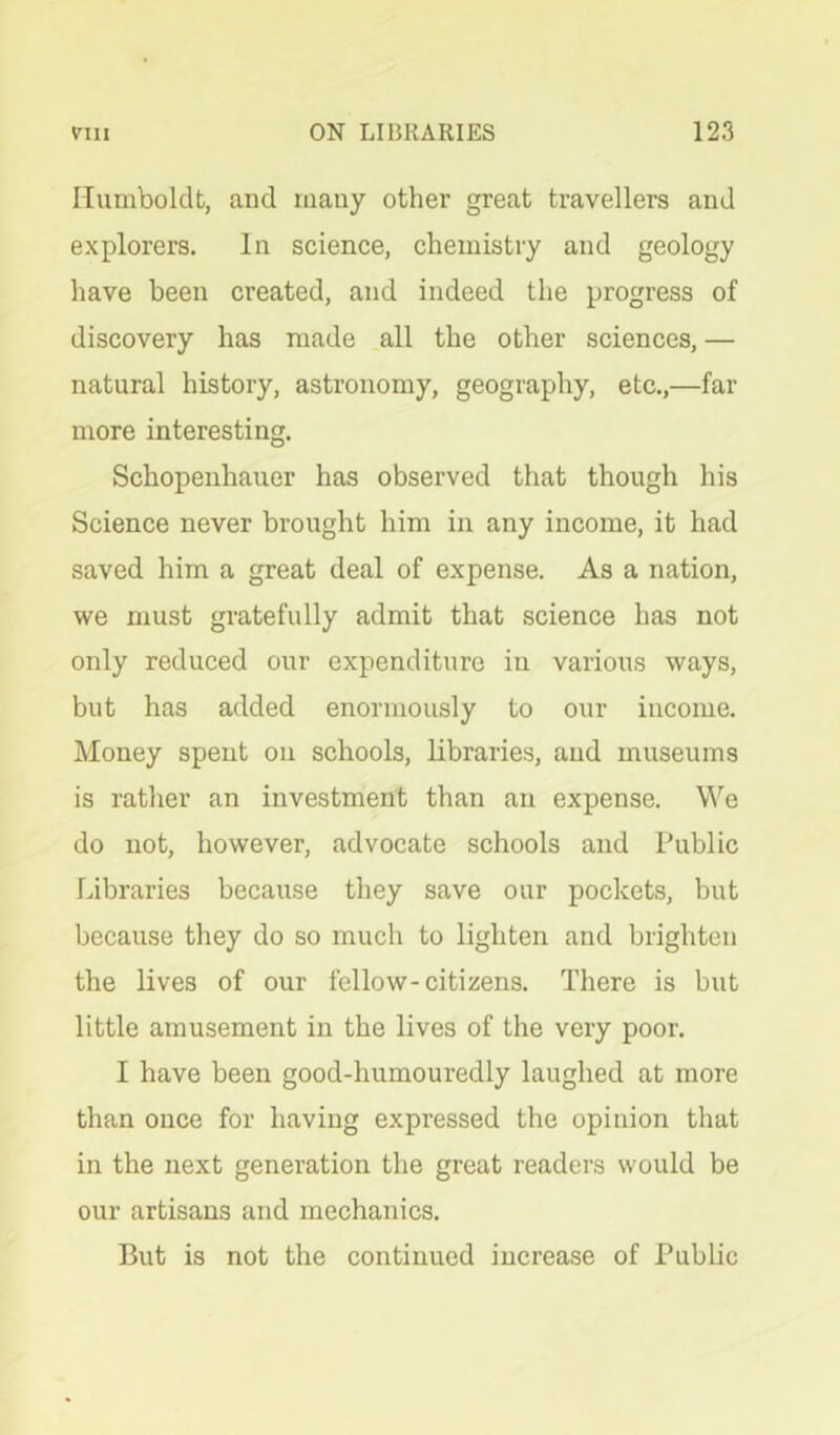 Humboldt, and many other great travellers and explorers. In science, chemistry and geology have been created, and indeed the progress of discovery has made all the other sciences, — natural history, astronomy, geography, etc.,—far more interesting. Schopenhauer has observed that though his Science never brought him in any income, it had saved him a great deal of expense. As a nation, we must gratefully admit that science has not only reduced our expenditure in various ways, but has added enormously to our income. Money spent on schools, libraries, and museums is rather an investment than an expense. We do not, however, advocate schools and Public Libraries because they save our pockets, but because they do so much to lighten and brighten the lives of our fellow-citizens. There is but little amusement in the lives of the very poor. I have been good-humouredly laughed at more than once for having expressed the opinion that in the next generation the great readers would be our artisans and mechanics. But is not the continued increase of Public