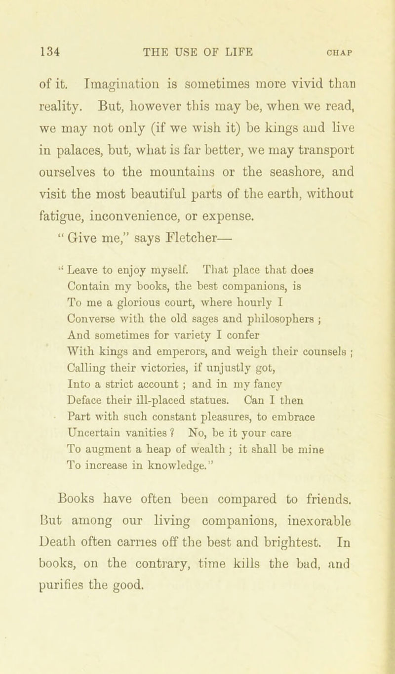 of it. Imagination is sometimes more vivid than reality. But, however this may be, when we read, we may not only (if we wish it) be kings and live in palaces, but, what is far better, we may transport ourselves to the mountains or the seashore, and visit the most beautiful parts of the earth, without fatigue, inconvenience, or expense. “ Give me,” says Fletcher— “ Leave to enjoy myself. That place that does Contain my books, the best companions, is To me a glorious court, where hourly I Converse with the old sages and philosophers ; And sometimes for variety I confer With kings and emperors, and weigh their counsels ; Calling their victories, if unjustly got. Into a strict account ; and in my fancy Deface their ill-placed statues. Can I then Part with such constant pleasures, to embrace Uncertain vanities ? No, be it your care To augment a heap of wealth ; it shall be mine To increase in knowledge.” Books have often been compared to friends. But among our living companions, inexorable Death often carries off the best and brightest. In books, on the contrary, time kills the bad, and purifies the good.