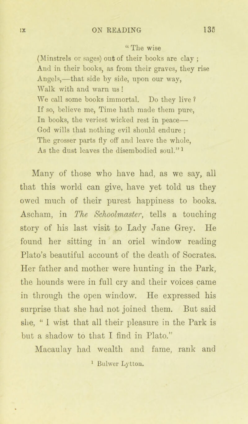 “ The wise (Minstrels or sages) out of their books are clay ; And in their books, as from their graves, they rise Angels,—that side by side, upon our way. Walk with and warn us ! We call some books immortal. Do they live ? If so, believe me, Time hath made them pure. In books, the veriest wicked rest in peace— God wills that nothing evil should endure ; The grosser parts fly off and leave the whole. As the dust leaves the disembodied soul.” ^ Many of those who have had, as we say, all that this world can give, have yet told us they owed much of their purest happiness to books. Ascham, in The Schoolmaster, tells a touching story of his last visit to Lady Jane Grey. He found her sitting in an oriel window reading Plato’s beautiful account of the death of Socrates. Her father and mother were hunting in the Park, the hounds were in full cry and their voices came in through the open window. He expressed his surprise that she had not joined them. But said she, “ 1 wist that all their pleasure in the Park is but a .shadow to that I find in Plato.” Macaulay had wealth and fame, rank and ' Bulwer Lytton.