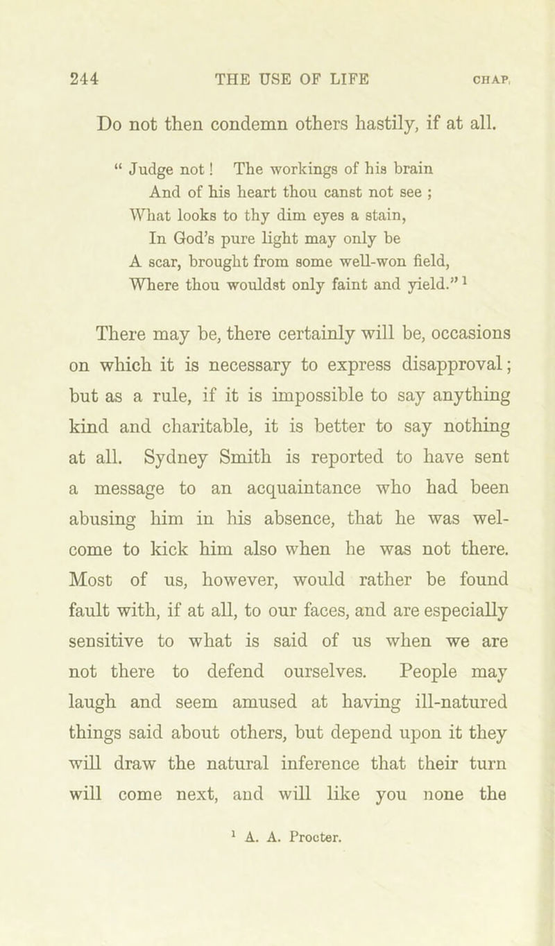 Do not then condemn others hastily, if at all. “ Judge not! The workings of his brain And of his heart thou canst not see ; Wliat looks to thy dim eyes a stain, In God’s pure light may only be A scar, brought from some well-won field. Where thou wouldst only faint and yield.” ^ There may be, there certainly will be, occasions on which it is necessary to express disapproval; but as a rule, if it is impossible to say anything kind and charitable, it is better to say nothing at all. Sydney Smith is reported to have sent a message to an acquaintance who had been abusing him in his absence, that he was wel- come to kick him also when he was not there. Most of us, however, would rather be found fault with, if at all, to our faces, and are especially sensitive to what is said of us when we are not there to defend ourselves. People may laugh and seem amused at having ill-natured things said about others, but depend upon it they will draw the natural inference that their turn will come next, and will like you none the * A. A. Procter.