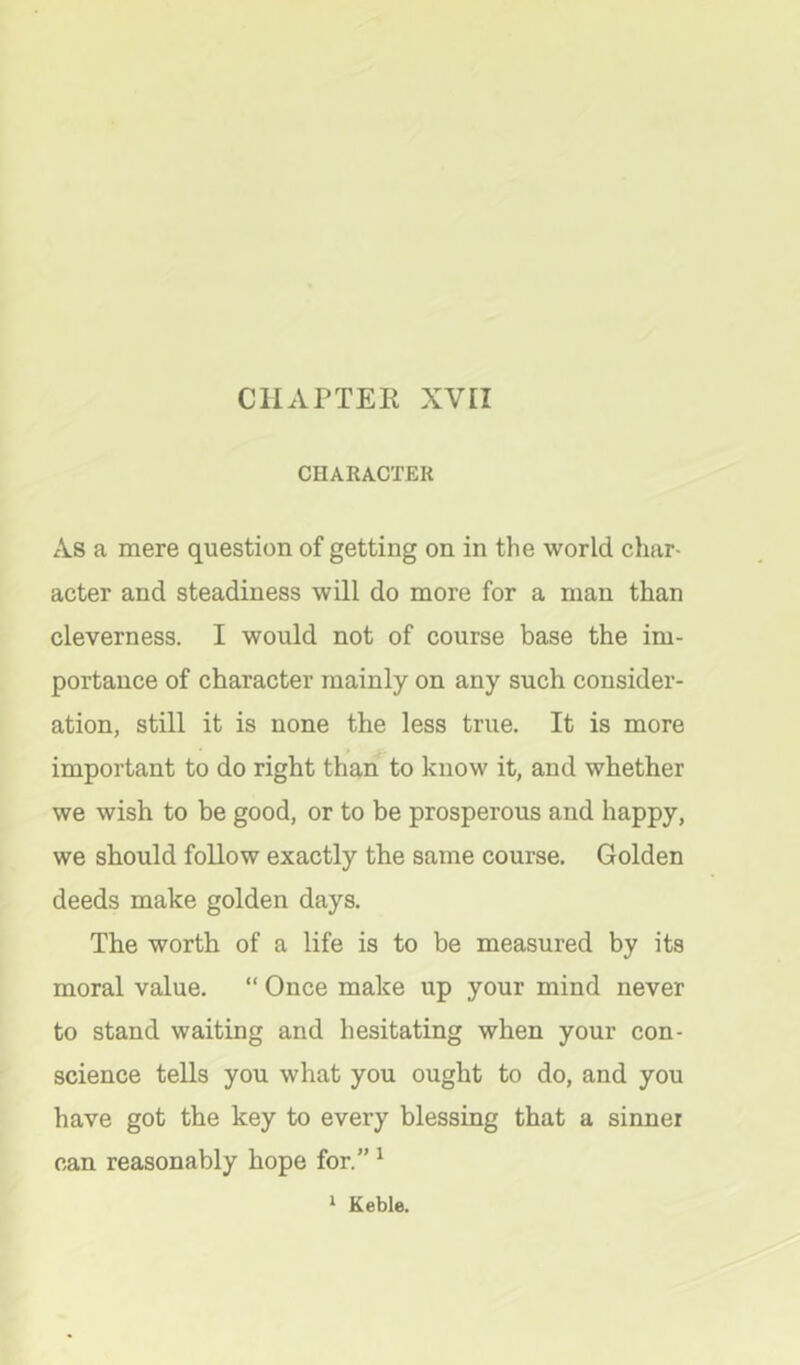 CHAPTER XVEI CHARACTER As a mere question of getting on in the world char- acter and steadiness will do more for a man than cleverness. I would not of course base the im- portance of character mainly on any such consider- ation, still it is none the less true. It is more important to do right than to know it, and whether we wish to he good, or to be prosperous and happy, we should follow exactly the same course. Golden deeds make golden days. The worth of a life is to be measured by its moral value. “ Once make up your mind never to stand waiting and hesitating when your con- science tells you what you ought to do, and you have got the key to every blessing that a sinnei can reasonably hope for.” ^ ‘ Keble.