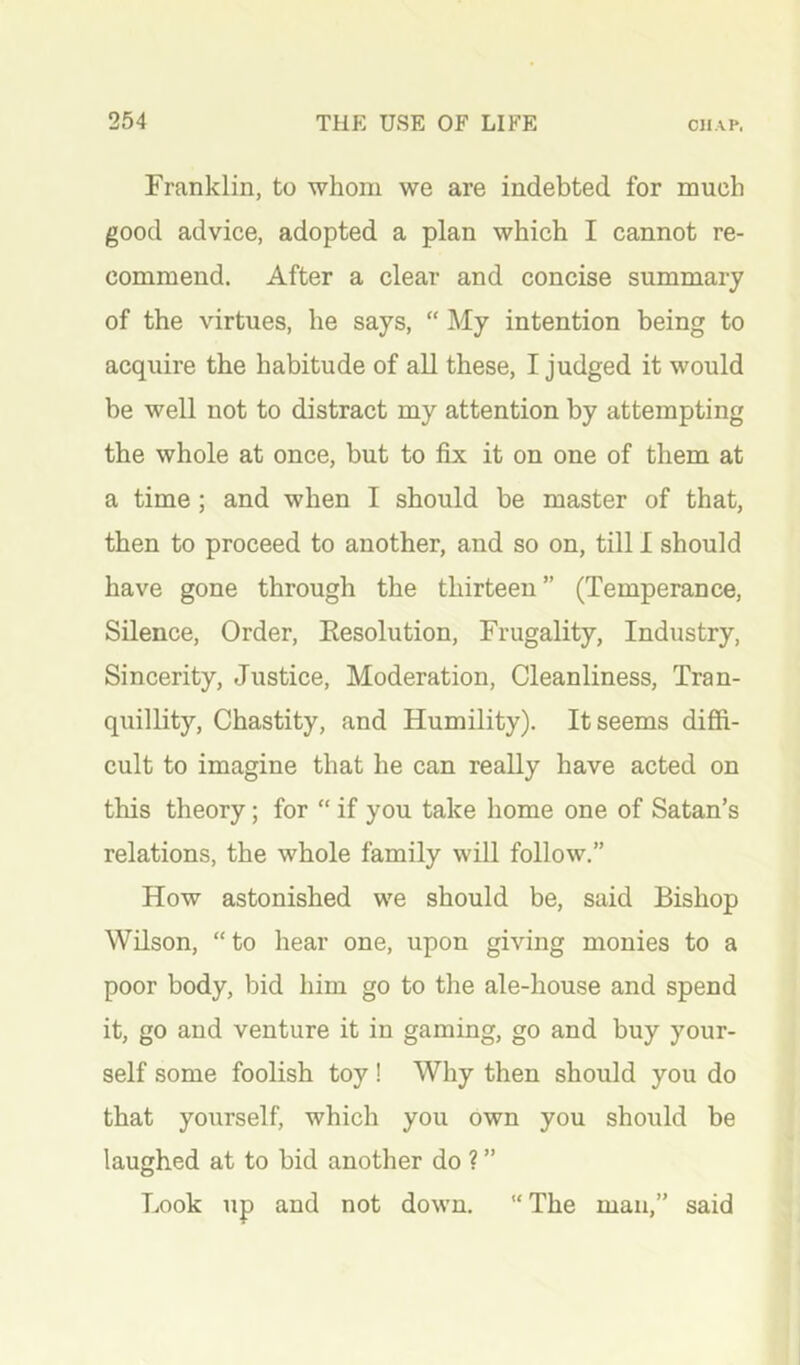 Franklin, to whom we are indebted for much good advice, adopted a plan which I cannot re- commend. After a clear and concise summary of the virtues, he says, “ My intention being to acquire the habitude of all these, I judged it would be well not to distract my attention by attempting the whole at once, but to fix it on one of them at a time ; and when I should be master of that, then to proceed to another, and so on, till I should have gone through the thirteen” (Temperance, Silence, Order, Eesolution, Frugality, Industry, Sincerity, Justice, Moderation, Cleanliness, Tran- quillity, Chastity, and Humility). It seems diffi- cult to imagine that he can really have acted on this theory; for “ if you take home one of Satan’s relations, the whole family will follow.” How astonished we should be, said Bishop Wilson, “to hear one, upon giving monies to a poor body, bid him go to the ale-house and spend it, go and venture it in gaming, go and buy your- self some foolish toy! Why then should you do that yourself, which you own you should be laughed at to bid another do ? ” Look up and not down. “The man,” said