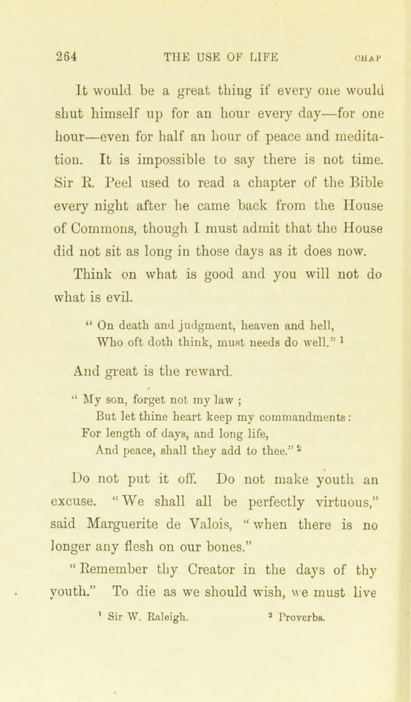 It would be a great thiug if every one would shut himself up for an hour every day—for one hour—even for half an hour of peace and medita- tion. It is impossible to say there is not time. Sir E. Peel used to read a chapter of the Bible every night after he came back from the House of Commons, though I must admit that the House did not sit as long in those days as it does now. Think on what is good and you will not do what is evil. “ On death and judgment, heaven and hell, Who oft doth think, mu.'it needs do well.” ^ And great is the reward. “My son, forget not my law ; But let thine heart keep my commandments: For length of days, and long life, And peace, shall they add to thee.” ^ Do not put it off. Do not make youth an excuse. “ We shall all be perfectly virtuous,” said Marguerite de Valois, “ when there is no longer any flesh on our bones.” “ Eemember tby Creator in the days of thy youth.” To die as we should wish, w e must live ’ Sir W. Raleigh. * Proverbs.