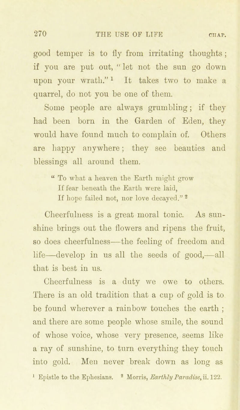 good temper is to fly from irritating thoughts ; if you are put out, “ let not the sun go down upon your wrath.” ^ It takes two to make a quarrel, do not you be one of them. Some people are always grumbling; if they had been born in the Garden of Eden, they would have found much to complain of. Others are happy anywhere; they see beauties and blessings all around them. “ To what a heaven the Earth might grow If fear beiieatli the Eai th were laid, If hope failed not, nor love decayed.” ^ Cheerfulness is a great moral tonic. As sun- shine brings out the flowers and ripens the fruit, so does cheerfulness—the feeling of freedom and life—develop in us all the seeds of good,—all that is best in us. Cheerfulness is a duty we owe to others. There is an old tradition that a cup of gold is to be found wherever a rainbow touches the earth ; and there are some people whose smile, the sound of whose voice, whose very presence, seems like a ray of sunshine, to turn everything they touch into gold. Men never break down as long as * Epistle to the Ephesians. ^ Morris, Earthly Paradise,ii. 122.