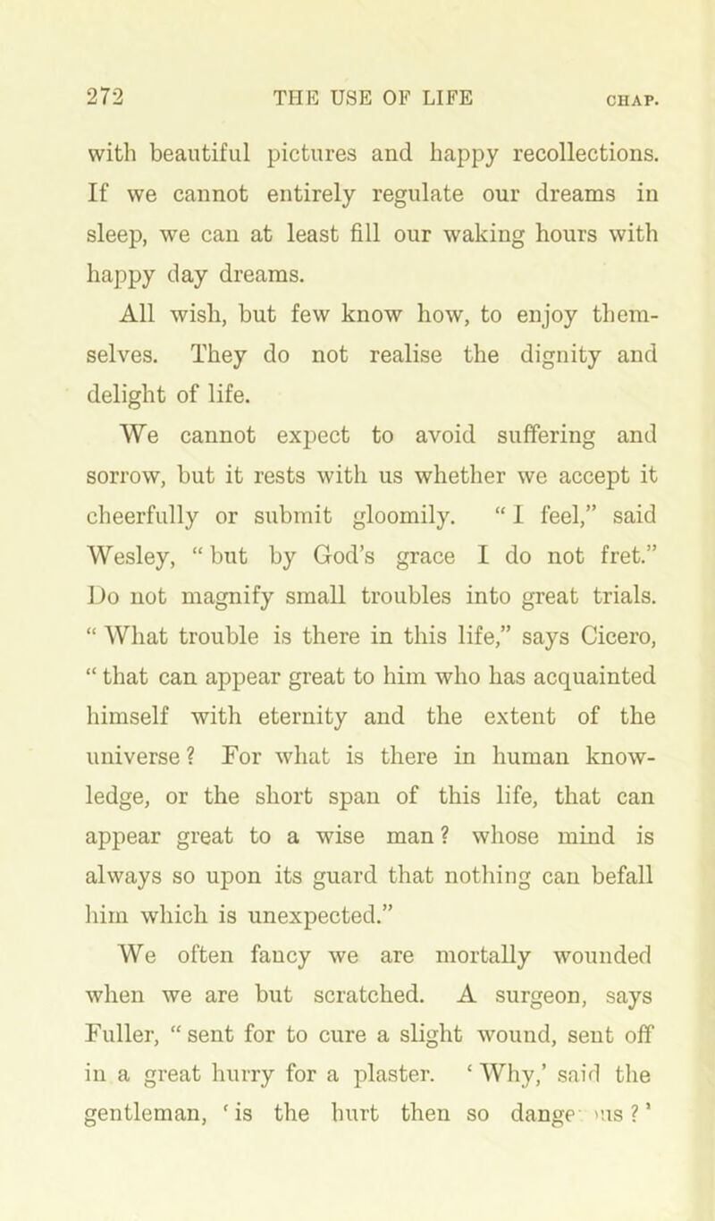 with beautiful pictures and happy recollections. If we cannot entirely regulate our dreams in sleep, we can at least fill our waking hours with happy day dreams. All wish, but few know how, to enjoy them- selves. They do not realise the dignity and delight of life. We cannot expect to avoid suffering and sorrow, but it rests with us whether we accept it cheerfully or submit gloomily. “ 1 feel,” said Wesley, “ but by God’s grace I do not fret.” Do not magnify small troubles into great trials. “ What trouble is there in this life,” says Cicero, “ that can appear great to him who has acquainted himself with eternity and the extent of the universe ? Tor what is there in human know- ledge, or the short span of this life, that can appear great to a wise man ? whose mind is always so upon its guard that nothing can befall him which is unexpected.” We often fancy we are mortally wounded when we are but scratched. A surgeon, says Fuller, “sent for to cure a slight wound, sent off in a great hurry for a plaster. ‘ Why,’ said tlie gentleman, ‘is the hurt then so dange >us ? ’