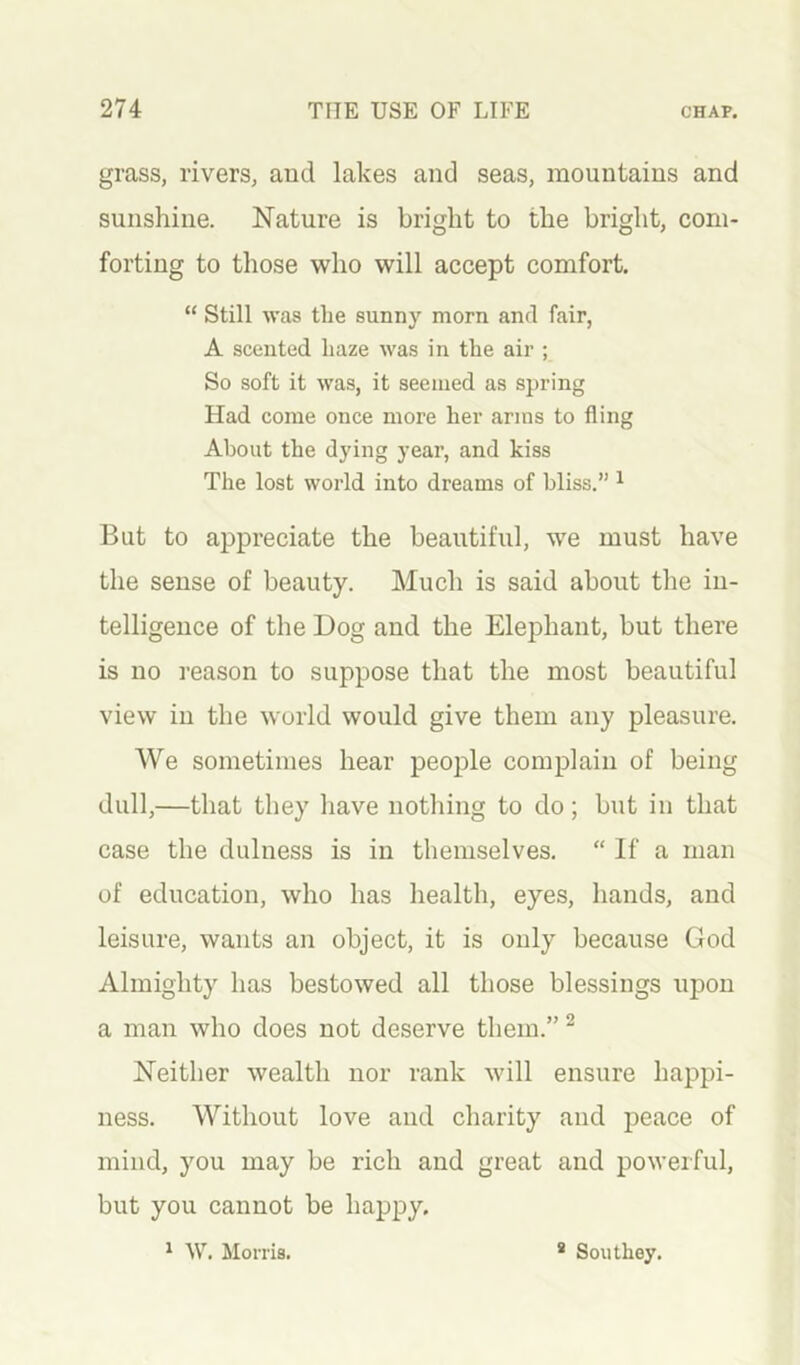 grass, rivers, and lakes and seas, mountains and sunshine. Nature is bright to the bright, com- forting to those who will accept comfort. “ Still was the sunny morn and fair, A scented haze was in the air ; So soft it was, it seemed as spring Had come once more her arms to fling About the dying year, and kiss The lost world into dreams of bliss.” ^ But to appreciate the beautiful, we must have the sense of beauty. Much is said about the in- telligence of the Dog and the Elephant, but there is no reason to suppose that the most beautiful view in the world would give them any pleasure. We sometimes hear people complain of being dull,—that they have nothing to do; but in that case the dulness is in themselves. “ If a man of education, who has health, eyes, hands, and leisure, wants an object, it is only because God Almighty has bestowed all those blessings upon a man who does not deserve them.” ^ Neither wealth nor rank will ensure happi- ness. Without love and charity and peace of mind, you may be rich and great and powerful, but you cannot be happy. 1 W. Morris. * Southey.
