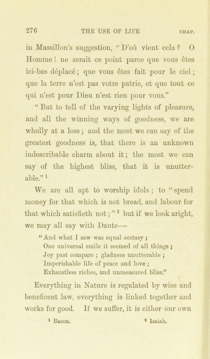 iu Massillon’s suggestion, “ D’ou vient cela ? 0 Homme! ne serait ce point parce cpie vous etes ici-bas d4plac4; que vous etes fait pour le ciel; que la terre ii’est pas votre patrie, et que tout ce qui u’est pour Dieu u’est rieu pour vous.” “ But to tell of the varying lights of pleasure, and all the winning ways of goodness, we are wholly at a loss; and the most we can say of the greatest goodness is, that there is an unknown indescribable charm about it; the most we can say of the highest bliss, that it is unutter- able.” ^ We are all apt to worship idols; to “spend money for that which is not bread, and labour for that which satisfieth not; ” ^ but if we look aright, we may all say with Dante— “ And what I saw was equal ecstasy ; One universal smile it seemed of all things ; Joy past compare ; gladness unutterable ; Imperishable life of peace and love ; Exhaustless riches, and unmeasured bliss.” Everything in Nature is regulated by wise and beneficent law, everything is linked together and works for good. If we suffer, it is either our own * Bacon. * Isaiah.
