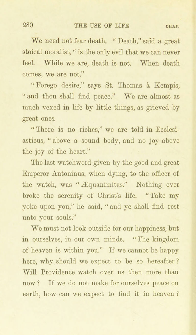 We need not fear death. “ Death,” said a great stoical moralist, “ is the only evil that we can never feel. While we are, death is not. When death comes, we are not.” “ Forego desire,” says St. Thomas ^ Kempis, “ and thou shall find peace.” We are almost as much vexed in life by little things, as grieved by great ones. “ There is no riches,” we are told in Ecclesi- asticus, “ above a sound body, and no joy above the joy of the heart.” The last watchword given by the good and great Emperor Antoninus, when dying, to the officer of the watch, was “ iEquanimitas.” Nothing ever broke the serenity of Christ’s life. “ Take my yoke upon you,” he said, “ and ye shall find rest unto your souls.” We must not look outside for our happiness, but in ourselves, in our own minds. “ The kingdom of heaven is within you.” If we cannot be happy here, why should we expect to be so liereafter ? Will Providence watch over us then more tlian now ? If we do not make for ourselves peace on earth, how can we expect to find it in heaven ?