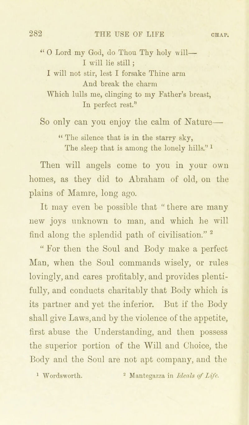 “ 0 Lord my God, do Thou Thy holy will— I will lie still; I will not stir, lest I forsake Thine arm And break the charm Which lulls me, clinging to my Father’s breast. In perfect rest.” So only can you enjoy the calm of Nature— “ The silence that is in the starry sky. The sleep that is among the lonely hills.” ^ Then will angels come to you in your own homes, as they did to Abraham of old, on the plains of Mamre, long ago. It may even be possible that “there are many new joys unknown to man, and which he will find along the splendid path of civilisation.” ^ “ For then the Soul and Body make a perfect Man, when the Soul commands wisely, or rules lovingly, and cares profitably, and provides plenti- fully, and conducts charitably that Body which is its partner and yet the inferior. But if the Body shall give Laws, and by the violence of the appetite, first abuse the Understanding, and then possess the superior portion of the Will and Choice, the Body and the Soul are not apt company, and the ' Wordsworth. ^ Mantegazza in Ideals of Life.