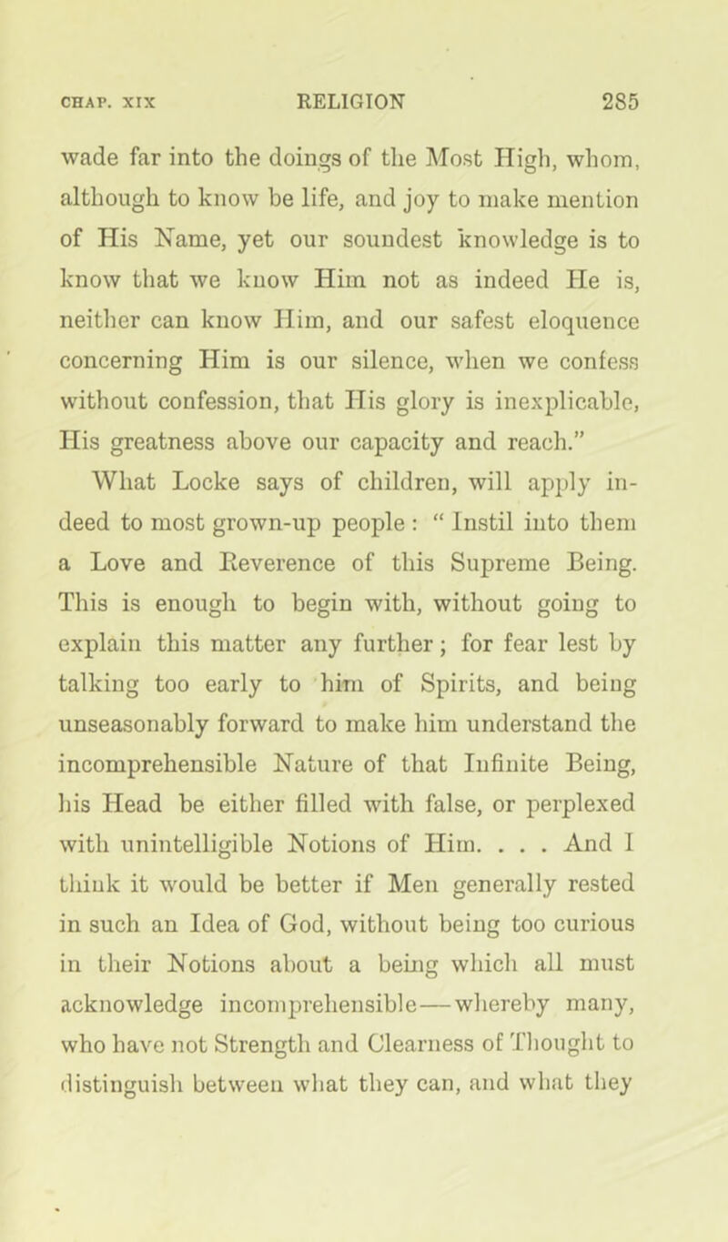 wade far into the doings of the Most High, whom, although to know be life, and joy to make mention of His Name, yet our soundest knowledge is to know that we know Him not as indeed He is, neither can know Him, and our safest eloquence concerning Him is our silence, when we confess without confession, that His glory is inexplicable, His greatness above our capacity and reach.” What Locke says of children, will apply in- deed to most grown-up people : “ Instil into them a Love and Eeverence of this Supreme Being. This is enough to begin with, without going to explain this matter any further; for fear lest by talking too early to him of Spirits, and being unseasonably forward to make him understand the incomprehensible Nature of that Infinite Being, his Head be either filled with false, or perplexed with unintelligible Notions of Him. . . . And 1 think it would be better if Men generally rested in such an Idea of God, without being too curious in their Notions about a being which all must acknowledge incomprehensible—whereby many, who have not Strength and Clearness of Tliought to distinguish between wliat they can, and what they