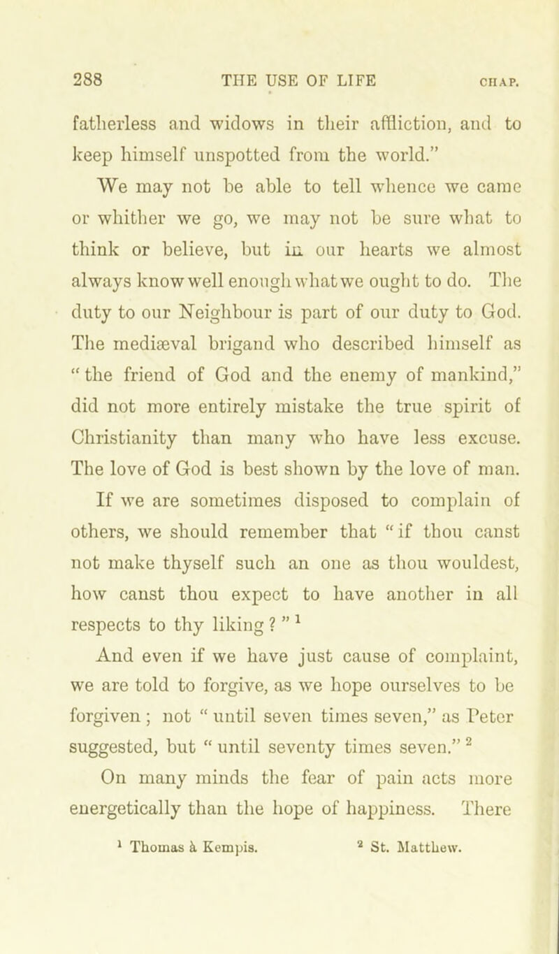 fatherless and widows in tlieir affliction, and to keep himself unspotted from the world.” We may not he able to tell whence we came or whither we go, we may not be sure what to think or believe, but in our hearts we almost always know well enough what we ought to do. The duty to our Neighbour is part of our duty to God. The mediaeval brigand who described himself as “ the friend of God and the enemy of mankind,” did not more entirely mistake the true spirit of Christianity than many who have less excuse. The love of God is best shown by the love of man. If we are sometimes disposed to complain of others, we should remember that “if thou canst not make thyself such an one as thou wouldest, how canst thou expect to have another in all respects to thy liking ? ” ^ And even if we have just cause of complaint, we are told to forgive, as we hope ourselves to be forgiven ; not “ until seven times seven,” as Peter suggested, but “ until seventy times seven.” ^ On many minds the fear of pain acts more energetically than the hope of happiness. There