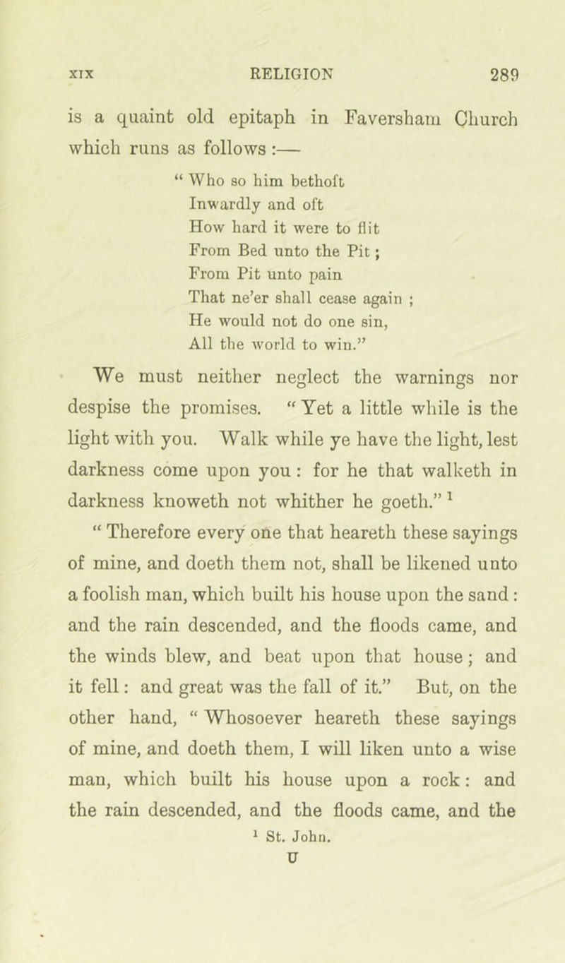 is a quaint old epitaph in Faversham Church which runs as follows :— “ Who so him bethoft Inwardly and oft How hard it were to flit From Bed unto the Pit; From Pit unto pain That ne’er shall cease again ; He would not do one sin, All the world to win.” • We must neither neglect the warnings nor despise the promises. “ Yet a little while is the light with you. Walk while ye have the light, lest darkness come upon you: for he that walketh in darkness knoweth not whither he goeth.”' “ Therefore every one that heareth these sayings of mine, and doeth them not, shall be likened unto a foolish man, which built his house upon the sand: and the rain descended, and the floods came, and the winds blew, and beat upon that house; and it fell: and great was the fall of it.” But, on the other hand, “ Whosoever heareth these sayings of mine, and doeth them, I will liken unto a wise man, which built his house upon a rock: and the rain descended, and the floods came, and the * St. John. U