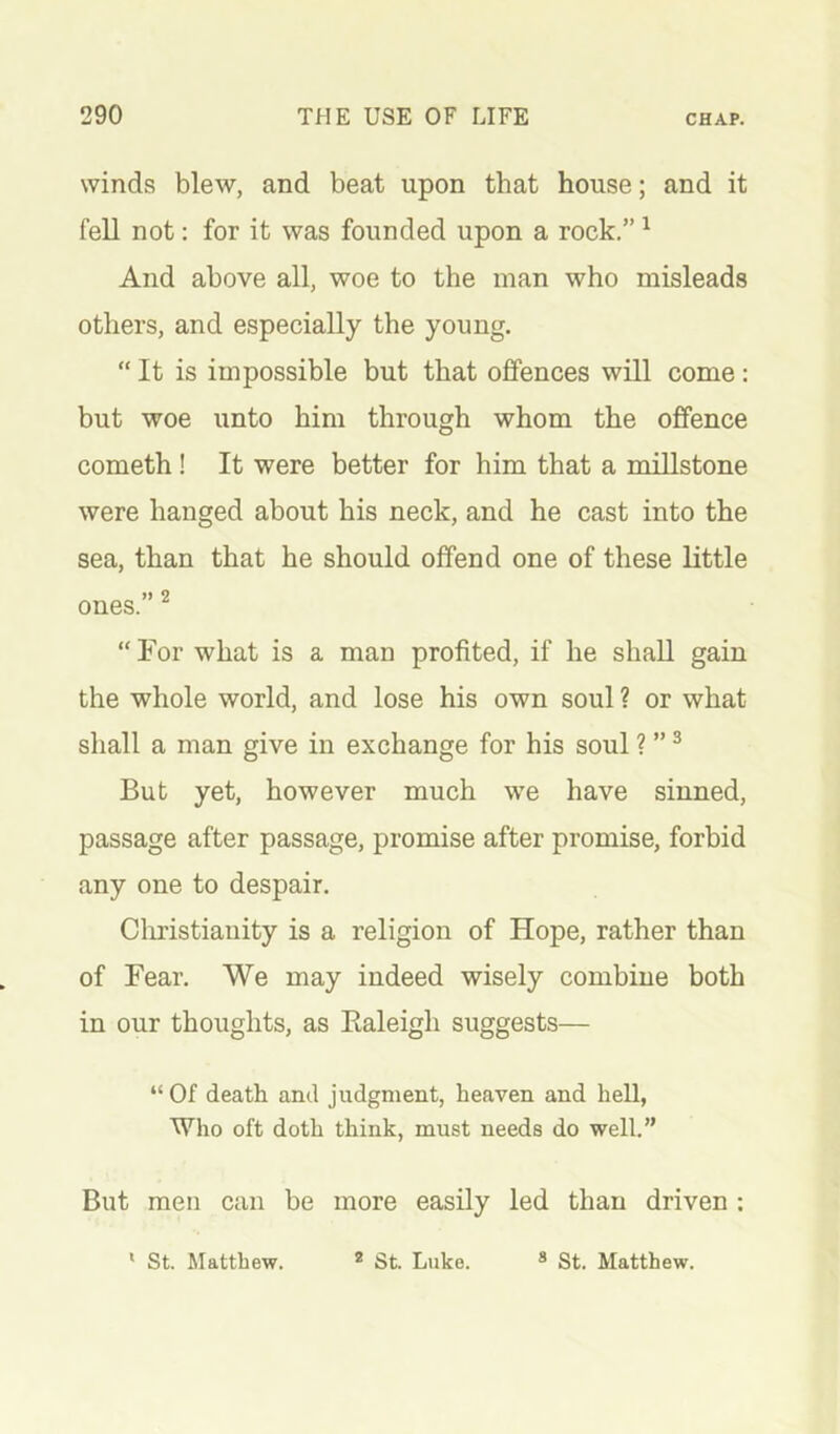 winds blew, and beat upon that house; and it fell not: for it was founded upon a rock.” ^ And above all, woe to the man who misleads others, and especially the young. “ It is impossible but that offences will come : but woe unto him through whom the offence cometh! It were better for him that a millstone were hanged about his neck, and he cast into the sea, than that he should offend one of these little j) 9 ones. “ For what is a man profited, if he shall gain the whole world, and lose his own soul ? or what shall a man give in exchange for his soul ? ” ^ But yet, however much we have sinned, passage after passage, promise after promise, forbid any one to despair. Cliristiauity is a religion of Hope, rather than of Fear. We may indeed wisely combine both in our thoughts, as Kaleigh suggests— “ Of death and judgment, heaven and hell, Who oft doth think, must needs do well.” But men can be more easily led than driven :