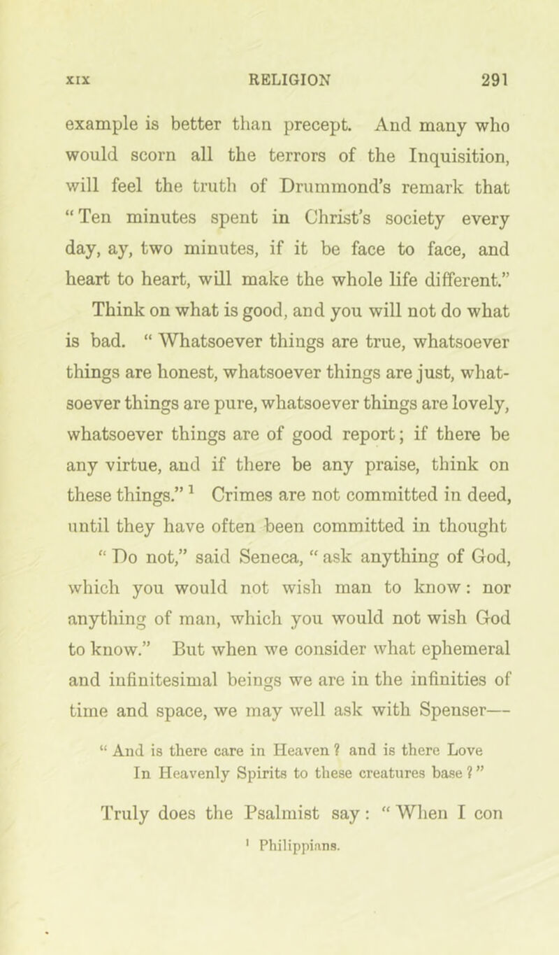 example is better than precept. And many who would scorn all the terrors of the Inquisition, will feel the truth of Drummond’s remark that “Ten minutes spent in Christ’s society every day, ay, two minutes, if it be face to face, and heart to heart, will make the whole life different.” Think on what is good, and you will not do what is bad. “ Whatsoever things are true, whatsoever things are honest, whatsoever things are just, what- soever things are pure, whatsoever things are lovely, whatsoever things are of good report; if there be any virtue, and if there be any praise, think on these things.” ^ Crimes are not committed in deed, until they have often been committed in thought “ Do not,” said Seneca, “ ask anything of God, which you would not wish man to know: nor anything of man, which you would not wish God to know.” But when we consider what ephemeral and infinitesimal beings we are in the infinities of time and space, we may well ask with Spenser— “ And is there care in Heaven ? and is there Love In Heavenly Spirits to these creatures base ? ” Truly does the Psalmist say: “ When I con ' Philippians.