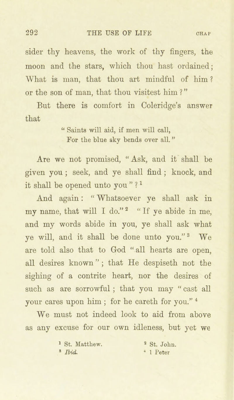 sider tliy heavens, the work of thy fingers, the moon and the stars, which thou hast ordained; What is man, that thou art mindful of him ? or the son of man, that thou visitest him ? ” But there is comfort in Coleridge’s answer that “ Saints will aid, if men will call, For the blue sky bends over aU. ” Are we not promised, “ Ask, and it' shall be given you; seek, and ye shall find; knock, and it shall be opened unto you ” ? ^ And again: “ Whatsoever ye shall ask in my name, that will I do.” ^ “ If ye abide in me, and my words abide in you, ye shall ask what ye will, and it shall be done unto you.”^ We are told also that to God “all hearts are open, all desires known ”; that He despiseth not the sighing of a contrite heart, nor the desires of such as are sorrowful; that you may “ cast aU your cares upon him ; for he careth for you.” * We must not indeed look to aid from above as any excuse for our own idleness, but yet we ^ St. Matthew. * Ibid. » St. John. ■* 1 Peter