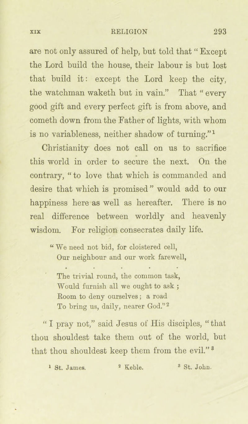 are not only assured of help, but told that “ Except the Lord build the house, their labour is but lost that build it; except the Lord keep the city, the watchman waketh but in vain.” That “ every good gift and every perfect gift is from above, and cometh down from the Father of lights, with whom is no variableness, neither shadow of turning.”^ Christianity does not call on us to sacrifice this world in order to secure the next. On the contrary, “ to love that which is commanded and desire that which is promised ” would add to our happiness here as well as hereafter. There is no real difference between worldly and heavenly wisdom. For religion consecrates daily life. “ We need not bid, for cloistered cell, Our neighbour and our work farewell, The trivial round, the common task, Would furnish all we ought to ask ; Room to deny ourselves; a road To bring us, daily, nearer God.”^ “ I pray not,” said Jesus of His disciples, “that thou shouldest take them out of the world, but that thou shouldest keep them from the evil.” ® * St. James. * Keble. ® St. John.