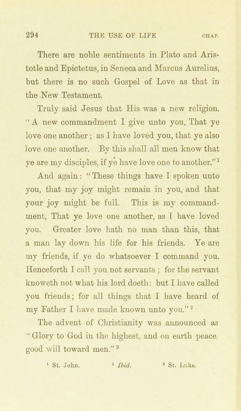 There are noble sentiments in Plato and Aris- totle and Epictetus, in Seneca and Marcus Aurelius, but there is no such Gospel of Love as that in the New Testament. Truly said Jesus that His was a new religion. “ A new commandment I give unto you, That ye love one another; as I have loved you, that ye also love one another. By this shall all men know that ye are my disciples, if ye have love one to another.”^ And again: “ These things have I spoken unto you, that my joy might remain in you, and that your joy might be full. This is my command- ment, That ye love one another, as I have loved you. Greater love hath no man than this, that a man lay down his life for his friends. Ye are my friends, if ye do whatsoever I command you. Henceforth I call you not servants ; for the servant knoweth not what his lord doeth: but I have called you friends; for all things that I have heard of my Father I have made known unto you.” ^ The advent of Christianity was announced as “ Glory to God in the highest, and on earth peace, good will toward men.” ® * St. John. ^ Ibid. * St. Luke.