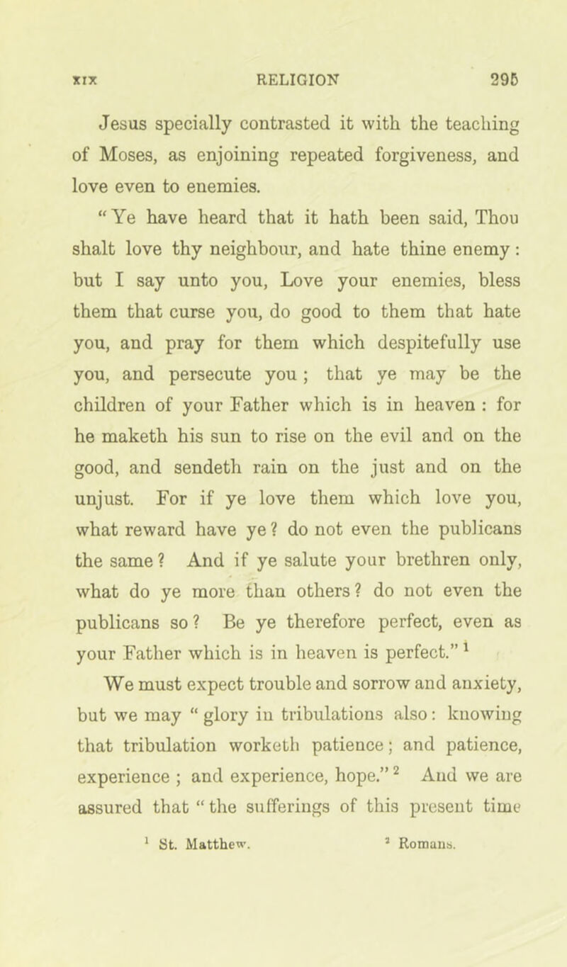 Jesus specially contrasted it with the teaching of Moses, as enjoining repeated forgiveness, and love even to enemies. “Ye have heard that it hath been said. Thou shalt love thy neighbour, and hate thine enemy: but I say unto you. Love your enemies, bless them that curse you, do good to them that hate you, and pray for them which despitefully use you, and persecute you ; that ye may be the children of your Father which is in heaven : for he maketh his sun to rise on the evil and on the good, and sendeth rain on the just and on the unjust. For if ye love them which love you, what reward have ye ? do not even the publicans the same ? And if ye salute your brethren only, what do ye more than others ? do not even the publicans so ? Be ye therefore perfect, even as your Father which is in heaven is perfect.” ^ We must expect trouble and sorrow and anxiety, but we may “ glory in tribulations also; knowing that tribulation worketh patience; and patience, experience ; and experience, hope.” ^ And we are assured that “ the sufferings of this present time