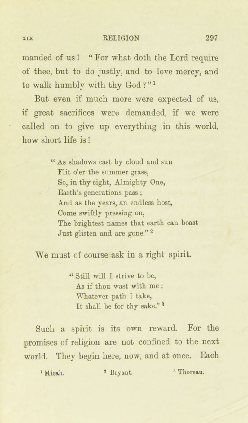 manded of us! “For what doth the Lord require of thee, but to do justly, and to love mercy, and to walk humbly with thy God ? ” ^ But even if much more were expected of us, if great sacrifices were demanded, if we were called on to give up everything in this world, how short life is! “ As shadows cast by cloud and sun Flit o’er the summer grass, So, in thy sight, Almighty One, Earth’s generations pass; And as the years, an endless host, Come swiftly pressing on. The brightest names that earth can boast Just glisten and are gone.” ^ We must of course ask in a right spirit. “ Still will I strive to be. As if thou wast with me : Whatever path I take. It shall be for thy sake.” ® Such a spirit is its own reward. For the promises of religion are not confined to the next world. They begin here, now, and at once. Each 1 Micah. * Bryaut. ^ Thoreau.