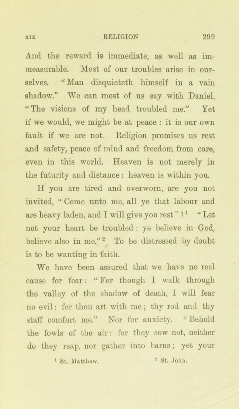 And the reward is immediate, as well as im- measurable. Most of our troubles arise in our- selves. “ Man disquietetb himself in a vain shadow.” We can most of us say with Daniel, “The visions of my head troubled me.” Yet if we would, we might be at peace : it is our own fault if we are not. Eeligion promises us rest and safety, peace of mind and freedom from care, even in this world. Heaven is not merely in the futurity and distance : heaven is within you. If you are tired and overworn, are you not invited, “ Come unto me, all ye that labour and are heavy laden, and I will give you rest ” 1 ^ “ Let not your heart be troubled : ye believe in God, believe also in me.” ^ To be distressed by doubt is to be wanting in faith. We have been assured that we have no real cause for fear: “ For though I walk through the valley of the shadow of death, I will fear no evil: for thou art with me; thy rod and thy staff comfort me.” Nor for anxiety. “ Behold the fowls of the air: for they sow not, neither do they reap, nor gather into barns; yet your