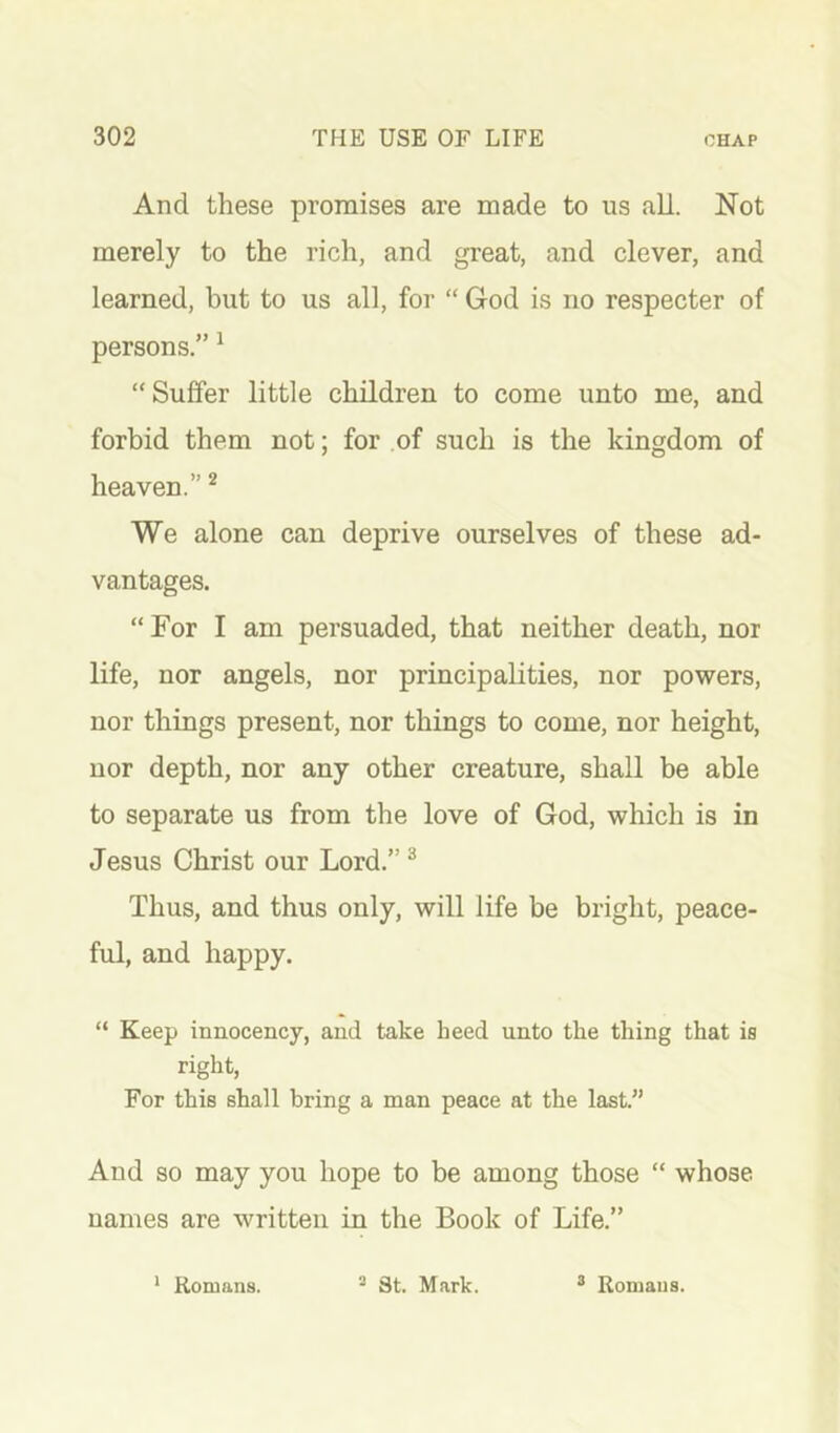 And these promises are made to us all. Not merely to the rich, and great, and clever, and learned, but to us all, for “ God is no respecter of persons.” ^ “Suffer little children to come unto me, and forbid them not; for of such is the kingdom of heaven.” ^ We alone can deprive ourselves of these ad- vantages. “For I am persuaded, that neither death, nor life, nor angels, nor principalities, nor powers, nor things present, nor things to come, nor height, nor depth, nor any other creature, shall be able to separate us from the love of God, which is in Jesus Christ our Lord.” ^ Thus, and thus only, will life be bright, peace- ful, and happy. “ Keep innocency, and take heed unto the thing that is right, For this shall bring a man peace at the last.” And SO may you hope to be among those “ whose names are written in the Book of Life.” ‘ Romans. ^ 3t. Mark. ^ Romans.